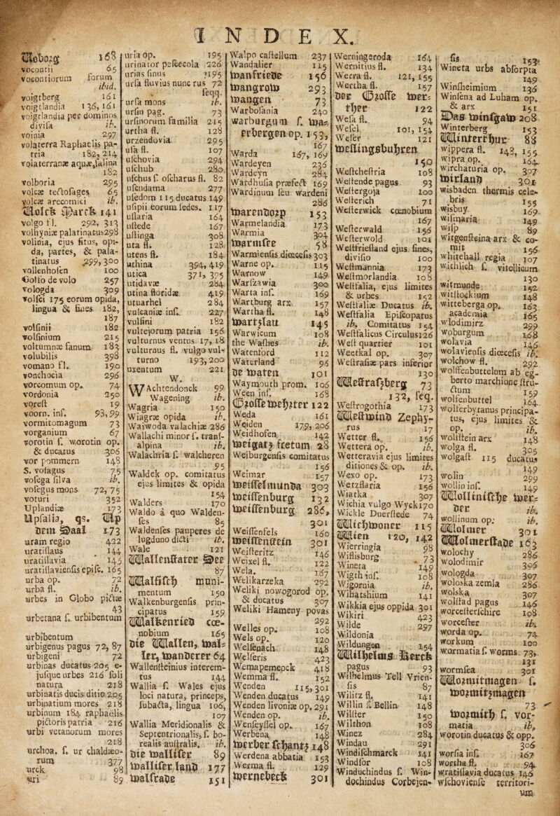 TKotwgp- vocontii vocontiorura s6S forum5 ibid. 161 13 6, 161 voigtberg voigtlandiv» „ . voigtlandia pec dominos divifa ib. voinia _ 297 volaterra Raphaeiis pa¬ tria 182,214. Volaterranae aquje.falina 182 volboria 295 volcae teftofages 65 yolcas arecomici ib, tEolcIt fparcfc 141 voigo n. 29.2,313 volhynite palatinat-us298 volinia, ejus fitus, opi- da, partes, & pala- tinatus^ £99,300 vollenhofen 100 •Golfodevolo 257 vologda 509 volfci 175 eorum opida, lingua & fines. 182, volfinii 187 182 volflnium 215 voltumnte fanum 183 volubilis 398 vomano fl. 190 vonchocia 2 96 vorcomum op* 74 vordonia 250 vorefl: 19 voorn. inf. 93,99 vormitomagum 73 vorganium b>7 vorotin 1. worotin op. & ducatus 3.06 vor pommern 148 S. voiagus 7.5 volega filva ib. voregus mons 72, 75 voturi 352 Uplandice 173 Upfaiia, qs. vEip Jjeiu 1.73 uram regio 422 uratiflaus . i44 uratillavia 145 uratiflavienfisepifc. 165 urba op. 72 urba fl. mrbes in Globo pidtse q-5 urbetana f. urbibentum urbibentum urbigenus pagus 72, 87 urbigeni 72 wrbinas ducatus 205 e- jufque urbes 216 foli natura t 218 turbinatis ducis ditio 205 urbinatium mores 218 urbinura 184 raphaeiis pidtoris patria 216 urbi vetanoruin mores 218 urchoa. f. ur Chaldaeo¬ rum 377 nrck 98 uri 89 uriaop. 195 urinator pelcecola 226 urias fimis 3195 urfa fluvius nunc rus 72 v feqq. urfa mons ib. urfln pag. _ _ 73 urfinorum familia 215 urtlia fl. 128 urzendovia 295 ufa fl. 107 ulchovia 294 ufchub 280 ufchus f. ofcharus fl. 82 ufcudama 277 ufedom 115 ducatus 149 u fipi i feorum ledes. 117 uflaria 184 uflede 167 uflinga 30S uta fl. 128 utens fi. 184 uthina 394,419 utica 37395 utidavae _ 284 utina floridae 419 utuarhel 284 vulcaniae inf.. 2.27 vulflni 182 vulcejorum patria 156 vulturnus ventus 17, 18 vulturnus fl. vulgo vul- turno 193,200 uxentum 221 W. \X7 Achtendonck 99 Wagening ib. Wagria 150 Wiagrae opida c ib. Waiwoda valachiae 286 Wallachi minor f, tranf- alpina ib. Walachria f. walcheren , , . 95 Waldek op.. comitatus ejus limites & opida 154 Walders 170 Waldo a quo Walden- fes 85 Waldenfes pauperes de lugduno didti ib. Wale * 121 OTalfifc^ muni¬ mentum _ 150 Walkenburgenlis prin¬ cipatus  159 WalfeenrkU Coe¬ nobium 165 Ute OTallen, toal? it r, toanDerer 64 Wallenlteinius interem¬ tus 144 Wallia f. Wales ejus loci natura, princeps, fubafta,, lingua 106, 107 Wallia Meridionalis & Septentrionalis, f. bo- realis aultralis. ib. Ute toaltifei* 89 toaHtfer lauti 277 toalfrape j 51 237 115 156 293 73 240 Walpo caflellum Wandalier toanfinetie toangroto maugen Warbofania warburguiii f0 toa? ectiDtgmop. 153, 1^7 Warda 167, 169 Wardeyen 236 Wardeyn 284 Wardhufia prtsfeft 169 Wardinum feu wardeni 286 t»arcntio?p 153 Warmelandia 173 Warmia 504 toarmfre <5 8 Warmienlis dicseefis 303 U5 149 3.00 169 *57 148 145 108 ib. 112 9<5 IOI I06 188 Warne op Warnow Warlzawia Warta inf.. Wartburg ars. Wartba fl. toart?lair Warwicum the Wafhes Watenford Waterland Ue toatm Waymouth prom. Ween inf. 122 Weda 161 Weiden 179,208 Weidhofen 142 toietgfttj fretum 28 Weiburgenfis comitatus 156 Weimar 157 tomlfelmuntia 303 toctHenlmrg 132 toalFentmrg; 28 <5, 201 Weiflenfels metfTemfcta Weifleritz Weixel fl. Wela. Welikarzeka. Weliki nowogorod op. & ducatus 307 Weliki Hameny povas 292 Welles op. Wels op. Welfeuach Welferis Weinapemepck Wemma fl.. Wenden 115, Wenden ducatus I60 301 146 122 167 292 108 120 148 423 418 152 301 149 Wenden livonise op, 291 Wenden op. ib. Wenfeyflel op. 187 Werbena 148 toerte fc^antj 148 Werdena abbatia 153 Werma fl. 129 toernetecfc 301 Wernipgeroda 164 Wern-itius fl. 134 Werrafl. 121,155 Werthafl. 157 t\)2£ 122 Wefa fl. 94 Wefel 101, 154 Wefer 121 toettmpbuTjtm Weflcheflna 108 Welfende pagus 93 Weflergoja 100 Welferich 71 Weflerwick coenobium 167 Weflerwald 158 Wefterwold 101 Wettfriefland ejus fines, di villo joo Weflmannia 173 Weflmorlandia 108 Weitfalia, ejus limites & urbes 152 Weftfaliae Ducatus w. Wefffalia Epifcopatus ib. Comitatus 154 Weftfalicus Circulusi26 Welfquartier 101 Weetkal op. 307 Weftrafiae pars inferior OTeffraffberjj 73 132, feq. Welfrogo thia 173 MleftminX» Zephy¬ rus i7 Wetter fl. 156 Wettera op. ib. Wetteravia ejus limites ditiones & op. ib. V/exo op. 173 Wetzflaria 156 Wiatka 307 W iohia vulgo Wycki7o Wickle Duerflede 74 Wtf^toonei: 115 120, 142 Wierringia 98 Wiflisburg 73 Winera '“149 Wigth-inf. 108 Wigornia ib. Wihatshium 141 Wikkia ejus oppida 301 Wikiri 423 Wilde 297 Wildonia Wildungea 154 OTilljeims Bercfe naffne pagus 9. Wilhelmus Teli Vrien fis 87 Wilitzfl. 141 Willin f. Bellin 148 Wilfler 150 Wilthon 108 Winez 284 Windau 291 Windifchmarck 141 Windfor 108 Winduchindus f. Win- dochindus Corbejen- fis 153^ Wmeta urbs abforpca i\9 Winflieimium 134 Winlena ad Luham op., &■ i5£ SDas tomfgato 208 Winterberg 153 2Mmtertl)U£ 88 wippera fl. 148, i55 wipraop^ 15^ wirchaturia op. 307 totrlan?) 301 w.isbaden. thermis cele- bris l55 wisbuy.( l6?. wil maria iA0 wifp g' wirgenfieina arx & co- mit 15^. whiteha.ll regia 107 withlich f. vitellicurn: 130 wit munde wjtlfockium witteberga op. acaderaia wlodimirz woburgum wolavia wolavienfis ditscefis ibi wolchow fl. 292 wolffenbuttelum ab eg- berto marchione ftru- dum j tg wolfenbuttel 16^. wolferbytanus principa¬ tus, ejus limites & OP* . ib. wolrfteinarx 14B wolga fl. 305 wolgafl 115 ducatus 149 wolin # wollininf. 149 Mloii uufd;e 152 148 1*53. 165 299. 1^8 145 ib. ib, 30i 163 286 3o5 307 28 6 307 14 6 108 ib. 74- 100 nrc woliinum op; Sffilolmec SSEolmerllatie wolochy wolodimir wologda woloskazemla wolska wolfiad pagus worcefferlchire worceffer worda op. workum wormatiaf. wonns 73. 133 wormfea 301 Wojtmttmageni f, tno^ourf) f. vor* matia ibi worotin ducatus & opp. 306 worfia inf. 167 wortha fl. 94 wratiflavia ducatus 146 wfchoviviife territori-