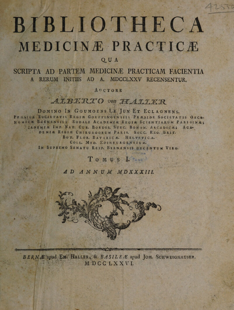 BIBLIOTHFXA MEDICINA Q.U A SCRIPTA AD PARTEM MEDICINJE PRACTICAM FACIENTIA A RERUM INITIIS AD A. MDCCLXXV RECENSENTUR. Auctore '^AklBJEllFlTO von jBCJLJLJUE^IR. f ' r i' ' , , (UlV V I' ' Domino In Goumoens.Le Jux Et Eclagnens. F? asm.',? Societatis Regi* G o e r r i n-G is;N s i s/, Pr*,sioe Societatis Oeco¬ nomice B-a iL n.e nsis» Sodali Ac a de mi * Regi* S c ientiaium Fari sin*; 'C a demi* Imp. Nat. Cur. Boruss. Suec. Bonom. A rcadi.c*! Aca¬ demi* Regi* Chirurgorum Paris. Socc. Reg. ,Brit. Bot. Flor. Bavaric*. Helvf.tic*. Coll. Med. Edinburgensium. In Supremo Senatu Reip. Bernensis ducentum Viro. & BASILEJE apud Joh  DCCLXX VI,