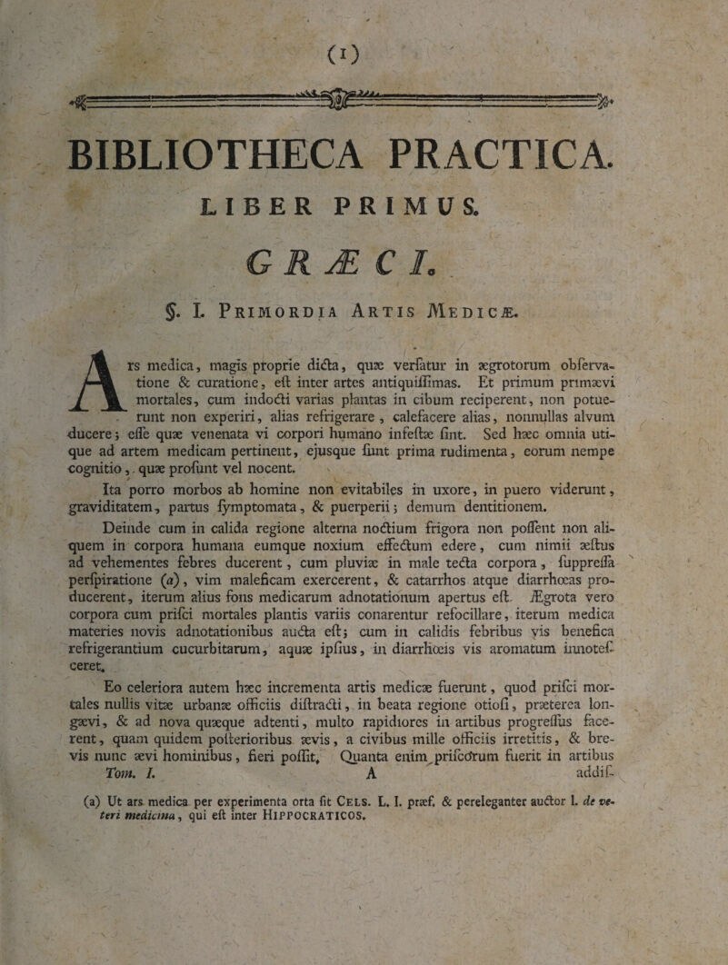 <0 BIBLIOTHECA PRACTICA. LIBER PRIMUS. GRjECI. §. I. Primordia Artis Medicje. Ars medica, magis proprie dida, quae verlatur in aegrotorum obferva- tione & curatione, eft inter artes antiquiiiimas. Et primum primaevi mortales, cum indodi varias plantas in cibum reciperent, non potue- . runt non experiri, alias refrigerare, calefacere alias, nonnullas alvum ducere; cfle quae venenata vi corpori humano infeftae lint. Sed haec omnia uti¬ que ad artem medicam pertinent, ejusque fiint prima rudimenta, eorum nempe cognitio,. quae profunt vel nocent. Ita porro morbos ab homine non evitabiles in uxore, in puero viderunt, graviditatem, partus fymptomata, & puerperii; demum dentitionem. Deinde cum in calida regione alterna nodium frigora non poffent non ali¬ quem in corpora humana eumque noxium effedum edere, cum nimii aeftus ad vehementes febres ducerent, cum pluviae in male teda corpora, fuppreiia perfpiratione (a), vim maleficam exercerent, & catarrhos atque diarrhoeas pro¬ ducerent, iterum alius fons medicarum adnotationum apertus eft. iEgrota vero corpora cum prifci mortales plantis variis conarentur refocillare, iterum medica materies novis adnotationibus auda eft; cum in calidis febribus vis benefica refrigerantium cucurbitarum, aquae ipfius, in diarrhoeis vis aromatum innoteE ceret* Eo celeriora autem haec incrementa artis medicae fuerunt, quod prifci mor¬ tales nullis vitae urbanae officiis diftradi, in beata regione otioli, praeterea lon¬ gaevi, & ad nova quaeque adtenti, multo rapidiores in artibus progrediis face¬ rent, quam quidem polterioribus aevis, a civibus mille officiis irretitis, & bre¬ vis nunc aevi hominibus, fieri poliit. Quanta enim prifccJrum fuerit in artibus Toni. /. A addi E (a) Ut ars medica per experimenta orta fit Cels. L. I. prsef. & pereleganter audor 1. de ve¬ teri medicina, qui eft inter HlPPOCRATICOS.