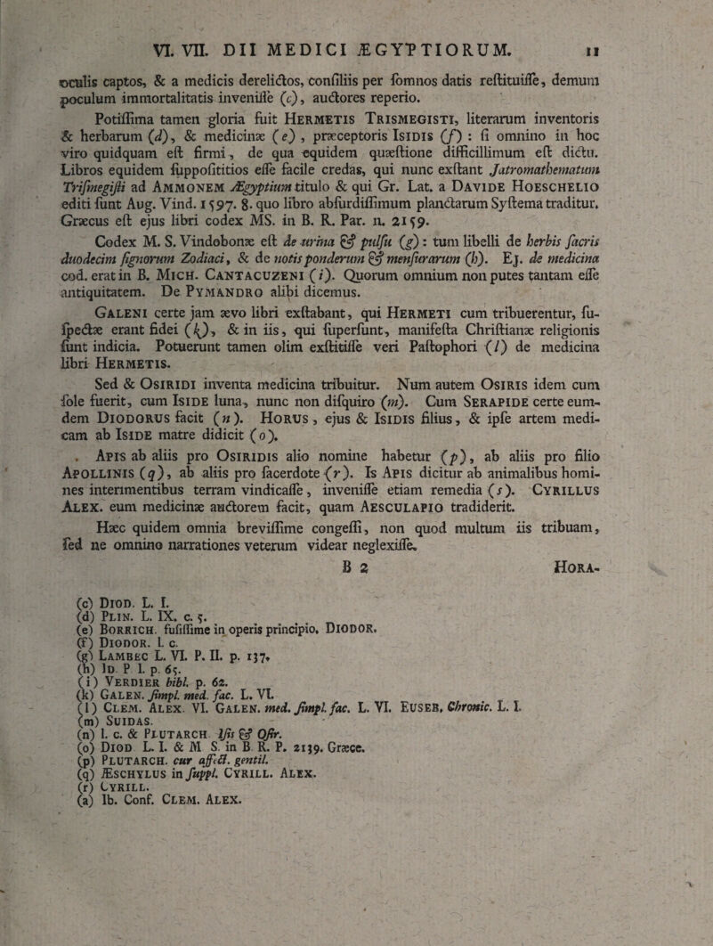 sDtulis captos, & a medicis derelidos, confiliis per fomnos datis reftituifle, demum poculum immortalitatis invenifle (c), audores reperio. Potiffima tamen gloria fuit Hermetis Trismegisti, literarum inventoris & herbarum (d), & medicinae (e) , praeceptoris Isidis (/) : fi omnino in hoc viro quidquam eft firmi, de qua equidem quaeftione difficillimum eft didu. Libros equidem fuppofititios ede facile credas, qui nunc exftant Jatromathematum Trifmegijli ad Ammonem Mgyptium titulo & qui Gr. Lat. a Davide Hoeschelio editi funt Aug. Vind. 1597. g. quo libro abfurdiffimum piandarum Syftema traditur» Graecus eft ejus libri codex MS. in B. R. Par. n. 21^9. Codex M. S. Vindobonae eft de urina & pulfu (g) : tum libelli de herbis facris duodecim fignorum Zodiaci, & de notis ponderum & menfurarum (b). Ej. de medicina cod. erat in B. Mich. Cantacuzeni (i). Quorum omnium non putes tantam ede antiquitatem. De Pymandro ali^i dicemus. Galeni certe jam aevo libri exftabant, qui Hermeti cum tribuerentur, fu- fpedae erant fidei (^), & in iis, qui fuperfunt, manifefta Chriftianae religionis fimt indicia. Potuerunt tamen olim exftitifle veri Paftophori (/) de medicina libri Hermetis. Sed & Osiridi inventa medicina tribuitur. Num autem Osiris idem cum fole fuerit, cum Iside luna, nunc non difquiro (ni). Cum Serapide certe eum- dem Diodorus facit (n). Horus , ejus & Isidis filius, & ipfe artem medi¬ cam ab Iside matre didicit ( 0 )♦ . Apis ab aliis pro Osiridis alio nomine habetur (p), ab aliis pro filio Apollinis (#), ab aliis pro facerdote {r). Is Apis dicitur ab animalibus homi¬ nes interimentibus terram vindicafle, invenifle etiam remedia (s). Cyrillus Alex, eum medicinae audorem facit, quam Aesculapio tradiderit. Haec quidem omnia breviffime congefli, non quod multum iis tribuam, fed ne omnino narrationes veterum videar neglexifle. B 2 Hora- (c) Dion. L. I. (d) Plin. L. IX. c. $. (e) Borrich. fufiffime in operis principio. DlODOR. (f) DionoR. 1. c. (g) Lambec L. VI. P. II. p. 137» (h) Id P I. p. 6?. (i) Verdier bibi. p. 62. (k) Galen. Jimpl. nted. fac. L. VI. (l) Clem. Alex. VI. Galen. med. Jimpl fac. L. VI. Euseb. Chronie. L. I. (m) Suidas. (n) 1. c. & Piutarch ljis £«? Ofir. (0) Diod L. I. & M S. in B R. P. 2139. Grzece. (p) PLUTARCH. cur ajfifl. gentil. (q) ifiSCHYLUS in fuypl. Cyrill. Alex. (r) Cyrill. (a) Ib. Conf. Clem. Alex. 1