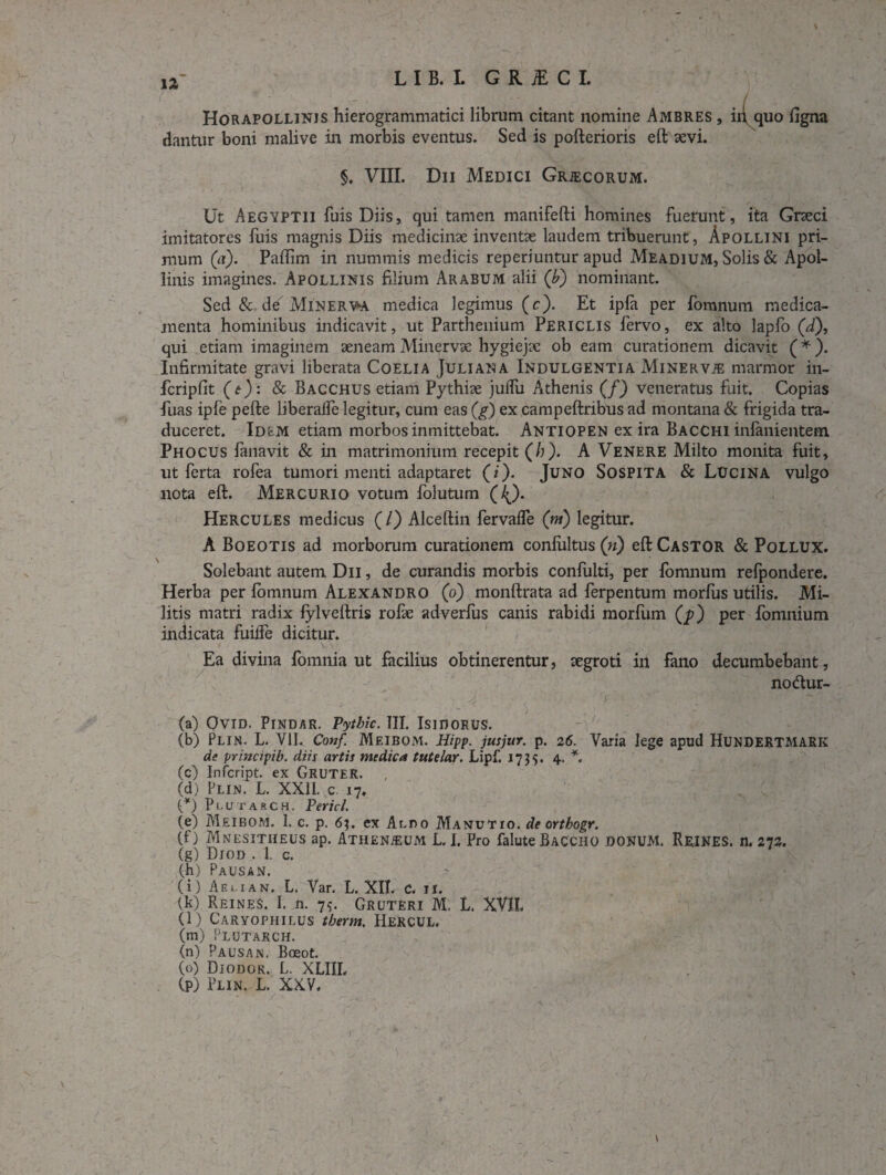 Horapollinjs hierogrammatici librum citant nomine Ambres , iiyquo figna dantur boni malive in morbis eventus. Sed is pofterioris eft sevi. §. VIII. Dii Medici Grjecorum. Ut Aegyptii fuis Diis, qui tamen manifefti homines fuerunt, ita Grseci imitatores fuis magnis Diis medicinae inventae laudem tribuerunt, Apollini pri¬ mum (a). Paftim in nummis medicis reperiuntur apud Meadium, Solis & Apol¬ linis imagines. Apollinis filium Arabum alii (b) nominant. Sed & de Minerva medica legimus (c). Et ipfa per fomnum medica¬ menta hominibus indicavit, ut Parthenium Periclis fervo, ex alto lapfo (J), qui etiam imaginem aeneam Minervae hygiejae ob eam curationem dicavit (*). Infirmitate gravi liberata Coelia Juliana Indulgentia MinerviE marmor in- fcripfit (e): & Bacchus etiam Pythiae julfu Athenis (/) veneratus fuit. Copias fuas ipfe pefte liberalfe legitur, cum eas (g) ex campeftribus ad montana & frigida tra¬ duceret. Idem etiam morbos inmittebat. Antiopen ex ira Bacchi infanientem Phocus fanavit & in matrimonium recepit (/;). A Venere Milto monita fuit, ut ferta rofea tumori menti adaptaret (i). Juno Sospita & Lucina vulgo nota eft. Mercurio votum folutum (/^). Hercules medicus (/) Alceftin fervafle (ni) legitur. A Boeotis ad morborum curationem conlultus (n) eft Castor & Pollux. Solebant autem Dii , de curandis morbis confulti, per fomnum refpondere. Herba per fomnum Alexandro (o) monftrata ad ferpentum morfus utilis. Mi¬ litis matri radix fylveftris rofie adverfus canis rabidi morfum (p) per fomnium indicata fuilfe dicitur. Ea divina fomnia ut facilius obtinerentur, aegroti in fano decumbebant, no<ftur- (a) OVID. PlNDAR. Pytbic. III. ISIDORUS. (b) Plin. L. VII. Conf. Meibom. Hipp. jusjur. p. 26. Varia lege apud Hundertmark de principib. diis artis medica tute lar. Lipf. 1735. 4. *. (c) Infcript. ex GRUTER. (d) Plin. L. XXII. c. 17. V) Plutarch. Pericl. (e) Meibom. 1. c. p. 6;. ex Aldo Manutio. de ortbogr. (f) Mnesitiieus ap. Athenaeum L.I. Pro faluteBaccho donum. Reines. n. 273. (g) Diod . 1. c. (h) Pausan. (i) Aeuan. L. Var. L. XII. C. n. (k) Reines. I. n. 7$. Gruteri M. L. XVII. (l) Caryophilus tberm. Hercul. (m) Plutarch. (n) Pausan. Boeot. (o) Diodor. L. XLIIL (p) Plin. L. XXV.