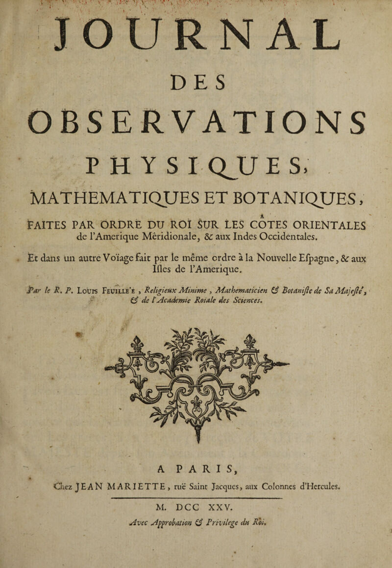 V Vv ^ •; «f ^ \ '\-\y<*; • V * » *■ • -• * . DES OBSERVATIONS PHYS I QJJE S, MATHEMATIQUES ET BOTANIQUES, FAITES PAR ORDRE DU ROI $UR LES COTES ORIENTALES de T Amérique Méridionale, &: aux Indes Occidentales. Et dans un autre Voïage Fait par le même ordre à la Nouvelle Efpagne, &r aux Ifles de l’Amerique. Par le R. P. Loups Feuille’e , Religieux Minime , Mathématicien & Botanijle de Sa Majejle 3 C? de l'Academie Roiale des Sciences. A PARIS, Chez JE A N MARIETTE, rue Saint Jacques, aux Colonnes d’Hercules. M. DCC XXV. Avec Approbation & Privilège du Roi,