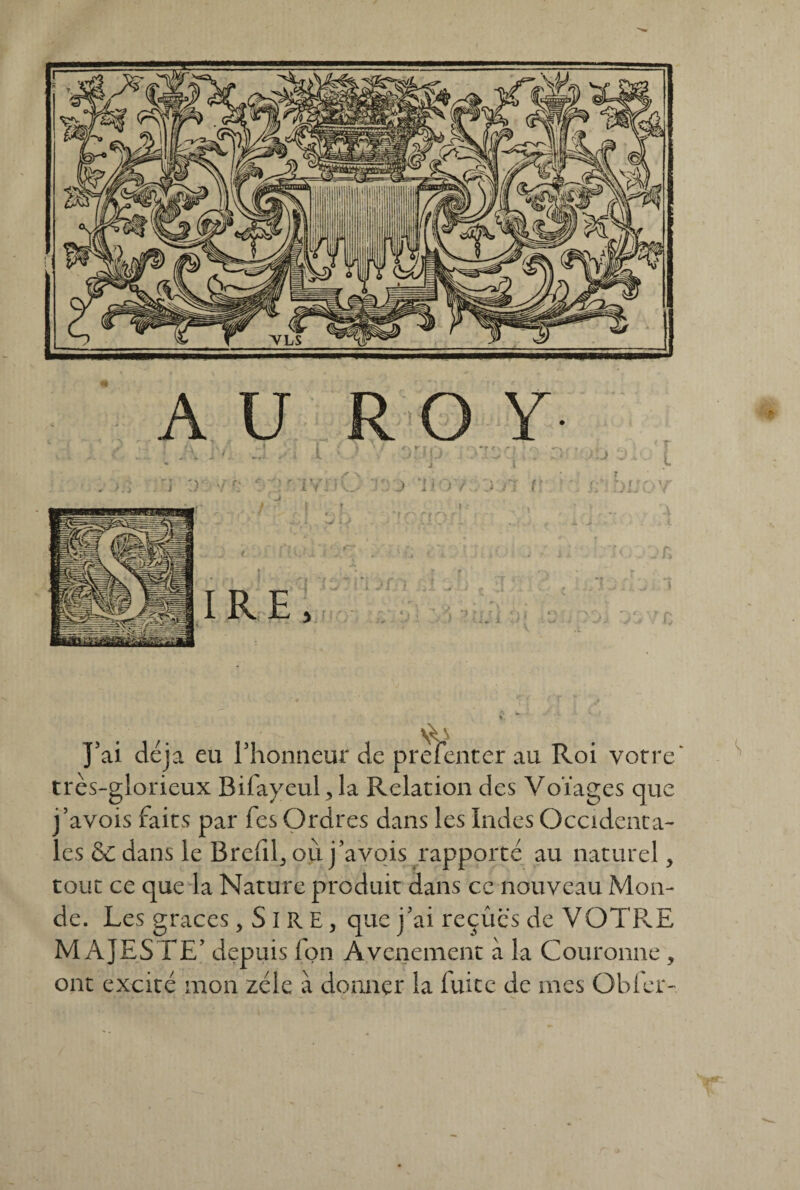 A U 1 iVfiC O Y- J a J'ai déjà eu l'honneur de prelenter au Roi votre' très-glorieux Bilayeul, la Relation des Volages que j’avois faits par fes Ordres dans les Indes Occidenta¬ les &C dans le Brelil^ où j’avois rapporté au naturel > tout ce que la Nature produit dans ce nouveau Mon¬ de. Les grâces, S I R E, que j'ai reçûcs de VOTRE MAJESTE' depuis fon Avenement à la Couronne , ont excité mon zélé à donner la fuite de mes Obier-,