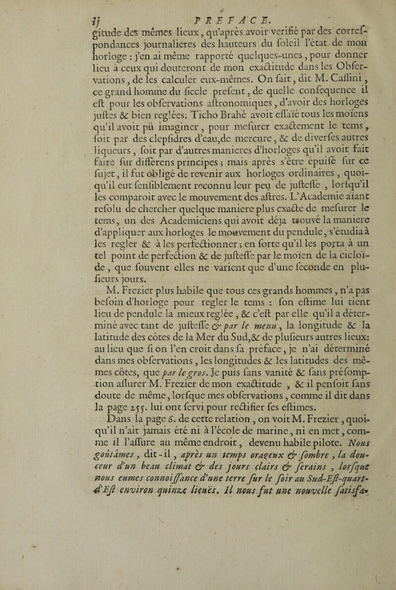 ij PREFACE. gicude des mêmes lieux, qu’après avoir vérifié par des corres¬ pondances journalières des hauteurs du fblcii l’état de mon horloge : j’en ai même rapporté quelques-unes, pour donner lieu à ceux qui douteront de mon exactitude dans les Obser¬ vations , de les calculer eux-mêmes. On Sait, dit M. Caffini, ce grand homme du ficelé preSent, de quelle conSequence il cft pour les obServations astronomiques, d’avoir des horloges jufles & bien réglées. Ticho Brahé avoir effaïétous lesmoiens qu’il avoit pu imaginer , pour meSurer exactement le tems y Soit par des clepfidres d’eau,de mercure, Sc de diverScs autres liqueurs, Soit par d’autres maniérés d’horloges qu’il avoit fait faire Sur différais principes * mais après s’être épuiSé Sur ce Sujet, il fut obligé de revenir aux horloges ordinaires , quoi¬ qu’il eut fenfiblement reconnu leur peu de jufteffe , lorfqu’il les comparoir avec le mouvement des aflres. L’Academie aiant refolu de chercher quelque maniéré plus exaéte de mefurer le tems, un des Académiciens qui avoit déjà tsouvé la maniéré d’appliquer aux horloges le mouvement du pendule, s’étudia à les regler & à les perfectionner ; en Sorte qu’il les porta à un tel point de perfection & de jufteffe par le moïen de la cicloi- de , que fouvent elles ne varient que d’une Seconde en plu- fieurs jours. M. Frezier plus habile que tous ces grands hommes, n’a pas befoin d’horloge pour regler le tems : Son eftime lui tient lieu de pendule la mieux réglée , 6e c’eft par elle qu’il a déter¬ miné avec tant de jufteffe & par ^ menu , la longitude & la latitude des côtes de la Mer du Sud,&: de plufieurs autres lieux: au lieu que fi on l’en croit dans Sa préface , je n’ai déterminé dans mes obServations, les longitudes & les latitudes des mê¬ mes côtes, que par le gros. Je puis Sans vanité de Sans préfbmp- tion aflurer M. Frezier de mon exaétitude , & il penSoit Sans doute de même, îorSque mes obServations, comme il dit dans la page 2,5y. lui ont Servi pour rectifier Ses eflimes. Dans la page 6. de cette relation , on voit M. Frezier , quoi¬ qu’il n’ait jamais été ni à l’école de marine, ni en mer, com¬ me il l’affure au même endroit, devenu habile pilote. Nous goûtâmes , dit-il, apres un temps orageux & Jombre , la dou¬ ceur d’un beau climat & des jours clairs & Jerains , lorfque nous eûmes connoijj'ance d’une terre fur le foir au Sud-Ef-quart- d’Ejl environ quinze lieues. Il nous fut une nouvelle fatisfa*