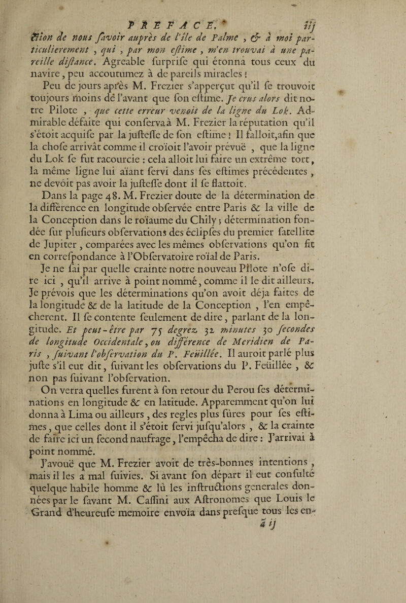 PREFACE.* ^ ' l/j Rîion de nous ffavoir auprès de l’île de Palme , & à mol par¬ ticulièrement , qui , par mon eflime , m’en trouvai à une pa¬ reille dijlance. Agréable furprife qui étonna tous ceux du navire, peu accoutumez à de pareils miracles ! Peu de jours après M. Frezier s’apperçut qu’il fe trouvoit toujours moins dé l’avant que Ton eftime. Je crus alors dit no¬ tre Pilote , que cette erreur venoit de la ligne du Lok. Ad¬ mirable défaite qui confervaà M. Frezier la réputation qu’il s’étoit acquife par la juftefte de fon eftime ! Il falloir,afin que la chofe arrivât comme il croïoit l’avoir prévue , que la ligne du Lok fe fut racourcie : cela alloit lui faire un extrême tort, la même ligne lui aïant fervi dans fes eftimes précédentes , ne devoit pas avoir la juftefte dont il fe flattoit. Dans la page 48. M. Frezier doute de la détermination de la différence en longitude obfervée entre Paris 6c la ville de la Conception dans le roïaume du Chily 5 détermination fon¬ dée fur plufieurs obfervations des éciipfes du premier fatellitc de Jupiter , comparées avec les mêmes obfervations qu’on fit en correfpondance à l’Obfervatoire roïal de Paris. Je ne fai par quelle crainte notre nouveau Pilote n’ofe di¬ re ici , qu’il arrive à point nommé, comme il le dit ailleurs. Je prévois que les déterminations qu’on avoit déjà faites de la longitude 6c de la latitude de la Conception , l’en empê¬ chèrent. Il fe contente feulement de dire , parlant de la lon¬ gitude. Et peut-être par 7y degrez, 32 minutes 30 fécondés de longitude Occidentale, on différence de Méridien de Pa¬ ris , fuivant l'obfervation du P. Feüillée. Il auroit parlé plus jufte s’il eut dit, fuivant les obfervations du P. Feüillée , 6c non pas fuivant l’obfervation. On verra quelles furent à fon retour du Pérou fes détermi¬ nations en longitude 6c en latitude. Apparemment qu’on lui donna à Lima ou ailleurs , des réglés plus fùres pour fes efti¬ mes , que celles dont il s’étoit fervi jufqu’alors , 6c la crainte de faire ici un fécond naufrage, l’empêcha de dire : J’arrivai à point nommé. 3’avouë que M. Frezier avoit de très-bonnes intentions , mais il les a mal fuivies. Si avant fon départ il eut confulté quelque habile homme 6c lu les inftruétions generales don¬ nées par le favant M. Caftini aux Aftronomes que Louis le Grand d’heureufe mémoire envola dans prefque tous les en-