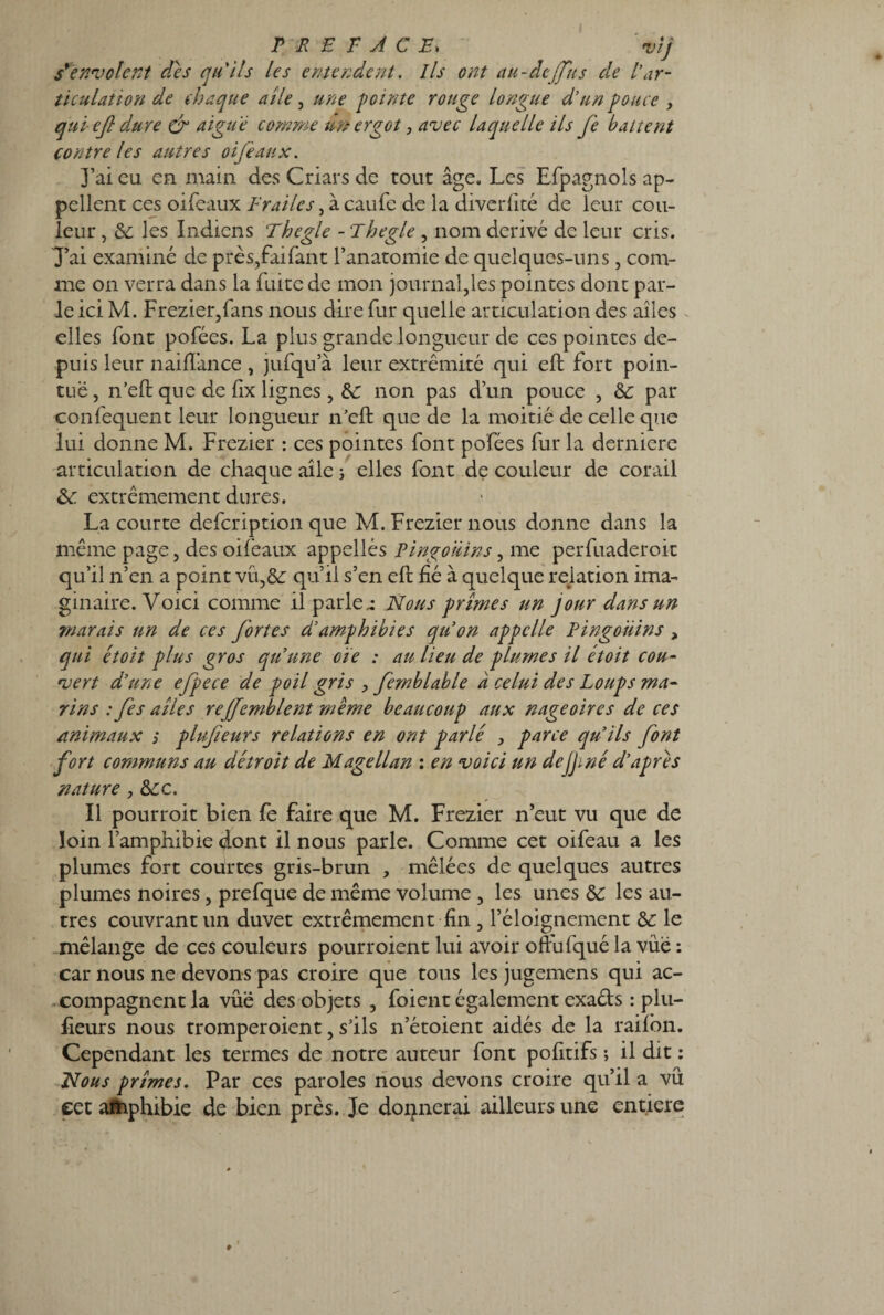 r r e r a c e. *)îj s'envolent des qu'ils les entendent. Ils ont au-âejfus cle l'ar¬ ticulation de chaque aile, une pointe rouge longue d’un pouce , qui eft dure & aigue comme un ergot, avec laquelle ils fe battent contre les autres oiféaux. J’ai eu en main des Criars de tout âge. Les Efpagnoîs ap¬ pellent ces oifeaux E rai le s , à caufe de la diverfité de leur cou¬ leur , de les Indiens Thegle - 'ihegle , nom dérivé de leur cris. J’ai examiné de près,faifant l’anatomie de quelques-uns, com¬ me on verra dans la fuite de mon journal,les pointes dont par¬ le ici M. Frezier,fans nous dire fur quelle articulation des ailes elles font pofées. La plus grande longueur de ces pointes de¬ puis leur liai dance , jufqu’à leur extrémité qui eft fort poin¬ tue , n’eft que de fix lignes, de non pas d’un pouce , de par confequent leur longueur n’eft: que de la moitié de celle que lui donne M. Frezier : ces pointes font pofées fur la derniere articulation de chaque aile ; elles font de couleur de corail de. extrêmement dures. La courte defeription que M. Frezier nous donne dans la même page, des oifeaux appellés Pingouins, me perfuaderoit qu’il n’en a point vü,&; qu’il s’en eft fié à quelque relation ima¬ ginaire. Voici comme il parler Nous prîmes un jour dans un marais un de ces fortes d’amphibies qu’on appelle Pingouins , qui étoit plus gros qu’une oie : au lieu de plumes il étoit cou¬ vert d’une efpece de poil gris , femblable d celui des Loups ma¬ rins : fis ailes rejfemblent même beaucoup aux nageoires de ces animaux ; plufteurs relations en ont parlé , parce qu’ils font fort communs au détroit de Magellan : en voici un dejjmé d’apres nature y de c. Il pourroit bien fe faire que M. Frezier n’eut vu que de loin l’amphibie dont il nous parle. Comme cet oifeau a les plumes fort courtes gris-brun , mêlées de quelques autres plumes noires, prefque de même volume , les unes de les au¬ tres couvrant un duvet extrêmement fin , l’éloignement de le mélange de ces couleurs pourroient lui avoir oftufqué la vue : car nous ne devons pas croire que tous les jugemens qui ac¬ compagnent la vûë des objets , foient également exaéts : plu- fieurs nous tromperoient, s’ils n’étoient aidés de la raifon. Cependant les termes de notre auteur font pofitifs ; il dit : Nous prîmes. Par ces paroles nous devons croire qu’il a vu eet aftiphibie de bien près. Je donnerai ailleurs une entière