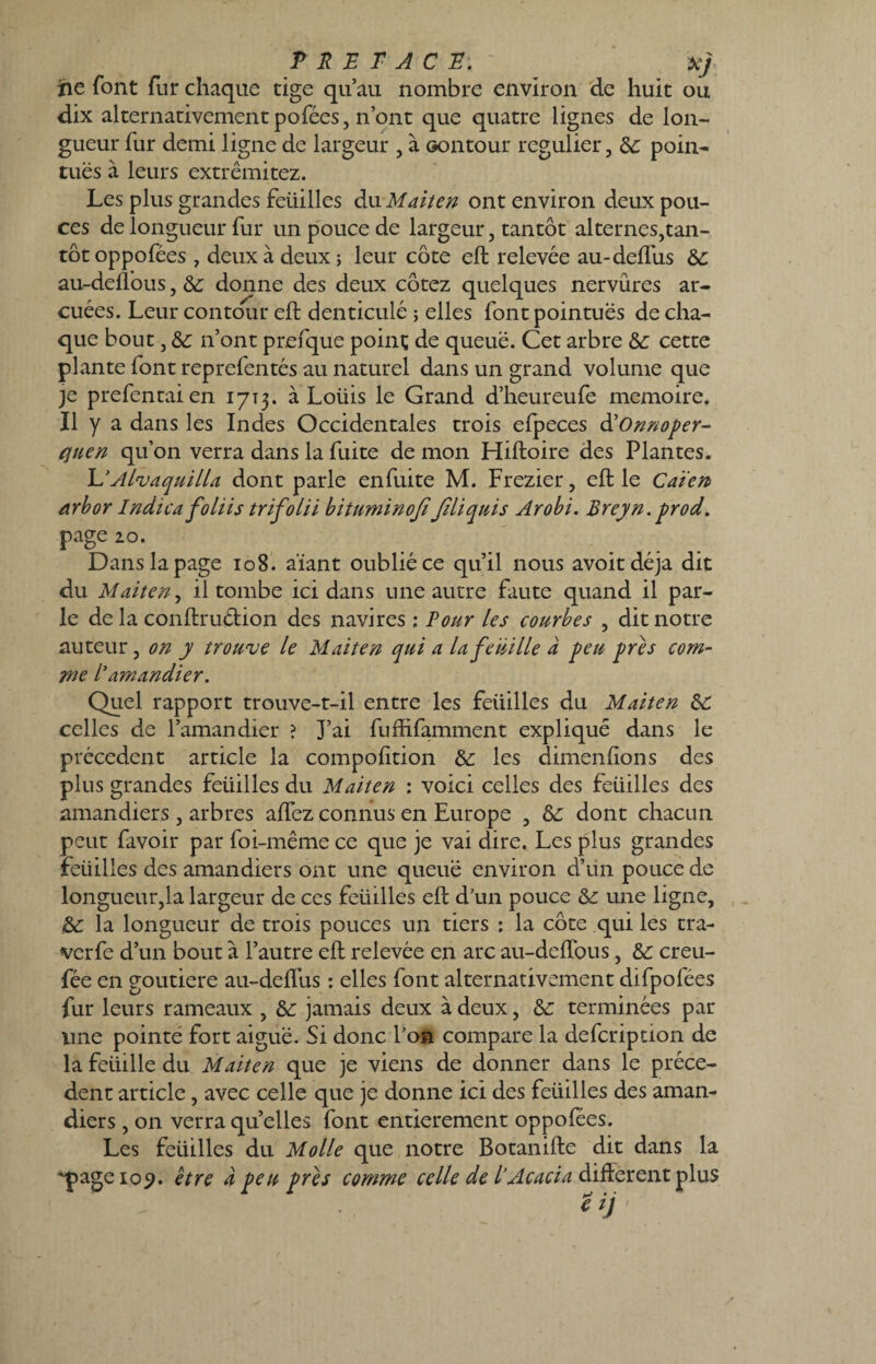 JPREFACE:' ^ XJ ne font fur chaque tige qu’au nombre environ de huit ou dix alternativement pofées, n’ont que quatre lignes de lon¬ gueur fur demi ligne de largeur , à oontour régulier, 8c poin¬ tues a leurs extrêmitez. Les plus grandes feüilles du M ait en ont environ deux pou¬ ces de longueur fur un pouce de largeur, tantôt alternes,tan¬ tôt oppofées , deux à deux ; leur côte eft relevée au-deflus 8c au-defl’ous, 8c donne des deux cotez quelques nervures ar- cuées. Leur contour eft denticulé 5 elles font pointues de cha¬ que bout, 8c n’ont prefque point de queue. Cet arbre 8c cette plante font reprefentés au naturel dans un grand volume que je prefentaien 1713. à Loüis le Grand d’heureufe mémoire. Il y a dans les Indes Occidentales trois efpeces d'Onnoper- quen qu’on verra dans la fuite de mon Hiftoire des Plantes. L’Alvaquilla dont parle enfuite M. Frezier, eft le Caïen> arbor Indica foliis trifolii bituminoft Jiliquis Arobi. Breyn. prod. page 20. Dans la page 108. a'ïant oublié ce qu’il nous avoitdéja dit du Maiten, il tombe ici dans une autre faute quand il par¬ le delà conftruétion des navires ; Pour les courbes , dit notre auteur, on y trouve le Malien qui a la feuille à peu près com¬ me /’amandier. Quel rapport trouve-t-il entre les feüilles du Maiten 8C celles de l’amandier ? J’ai fuftifamment expliqué dans le précèdent article la compofîtion 8c les dimenfions des plus grandes feüilles du Maiten : voici celles des feüilles des amandiers, arbres aftez connus en Europe , 8c dont chacun peut favoir par foi-même ce que je vai dire. Les plus grandes feüilles des amandiers ont une queue environ d’un pouce de longueur,la largeur de ces feüilles eft d’un pouce 8c une ligne, 8c la longueur de trois pouces un tiers : la côte qui les tra- verfe d’un bout à l’autre eft relevée en arc au-deftous, 8c creu- fée en goutiere au-deftus : elles font alternativement difpofées fur leurs rameaux , 8c jamais deux à deux, 8c terminées par une pointé fort aiguë. Si donc l’on compare la defeription de la feiiille du Maiten que je viens de donner dans le précè¬ dent article, avec celle que je donne ici des feüilles des aman¬ diers , on verra quelles font entièrement oppofées. Les feüilles du Molle que notre Botanifte dit dans la 'page 109. être à peu près comme celle de l’Acacia different plus Ziy