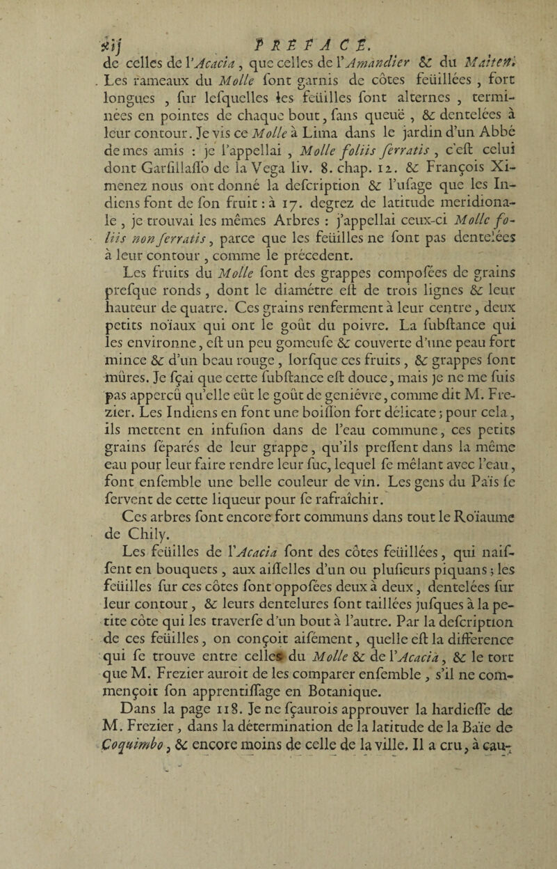 ilj Prêta et, de celles de Y Acacia, que celles de Y Amandier &: du Maiten* . Les rameaux du Molle font garnis de côtes feüillées , fort longues , fur lefquelles les feuilles font alternes , termi¬ nées en pointes de chaque bout , fans queue , & dentelées à leur contour. Je vis ce Molle à Lima dans le jardin d’un Abbé de mes amis : je l’appellai , Molle foliis ferratis , c'eft celui dont Garfiilaffo de la Vega liv. 8. chap. 12. François Xi- menez nous ont donné la defeription &: l’ufage que les In¬ diens font de fon fruit : à 17. degrez de latitude méridiona¬ le , je trouvai les mêmes Arbres : j’appellai ceux-ci Molle fo¬ liis non ferratis, parce que les feuilles ne font pas dentelées à leur contour , comme le precedent. Les fruits du Molle font des grappes compofées de grains prefque ronds, dont le diamètre eft de trois lignes ôc leur hauteur de quatre. Ces grains renferment à leur centre , deux petits noïaux qui ont le goût du poivre. La fubftance qui les environne, eft un peu gomeufe éc couverte d’une peau fort mince & d’un beau rouge , lorfque ce s fruits, &: grappes font mûres. Je fçai que cette fubftance eft douce, mais je ne me fuis pas appercü quelle eut le goût de genièvre, comme dit M. Fre- zier. Les Indiens en font une boiflon fort délicate ; pour cela, ils mettent en infufion dans de l’eau commune, ces petits grains féparés de leur grappe, qu’ils prelient dans la même eau pour leur faire rendre leur fuc, lequel fe mêlant avec l’eau, font enfemble une belle couleur de vin. Les gens du Païs fe fervent de cette liqueur pour fe rafraîchir. Ces arbres font encore fort communs dans tout le Roïaume de Chily. Les feüilles de l'Acacia font des côtes feüillées, qui naif- fent en bouquets , aux aiftelles d’un ou plufteurs piquans ; les feüilles fur ces côtes font oppofées deux à deux, dentelées fur leur contour, & leurs dentelures font taillées jufques à la pe¬ tite côte qui les traverfe d’un bout à l’autre. Par la defeription de ces feüilles, on conçoit aifément, quelle eft la différence qui fe trouve entre celles du Molle & de Y Acacia, & le tort que M. Frezier auroit de les comparer enfemble , s’il ne com- mençoit fon apprentifTage en Botanique. Dans la page 118. Jenefçaurois approuver la hardieffe de M. Frezier, dans la détermination de la latitude de la Baie de Coquimbo, & encore moins de celle de la ville. Il a cru, à eau-