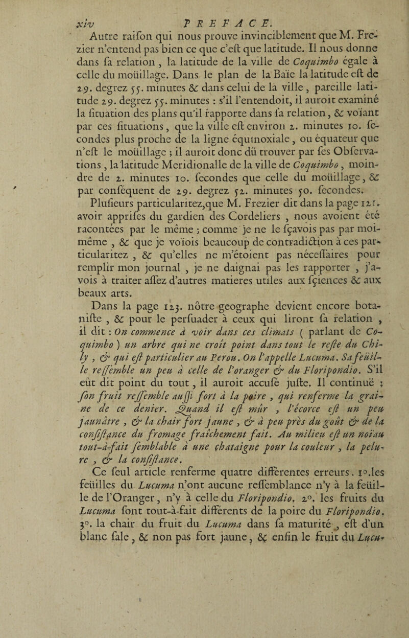 Autre railbn qui nous prouve invinciblement que M. Fre- zier n’entend pas bien ce que c’eft que latitude. Il nous donne dans fa relation , la latitude de la ville de Coquimbo égale à celle du moüillage. Dans le plan de la Baie la latitude eft de 29. degrez yy. minutes <5C dans celui de la ville , pareille lati¬ tude 29. degrez yy. minutes : s’il l’entendoit, il auroit examiné la fituation des plans qu’il rapporte dans la relation, &; volant par ces lituations, que la ville eft environ 2. minutes 10. Se¬ condes plus proche de la ligne équinoxiale , ou équateur que n’eft le moüillage ; il auroit donc du trouver par Tes Obferva- tions, la latitude Meridionalle de la ville de Coquimbo, moin¬ dre de 2. minutes 10. fécondés que celle du moüillage, par conféquent de 29. degrez y2. minutes yo. fécondés. Plulîeurs particularitez,que M. Frezier dit dans la page 121. avoir apprifes du gardien des Cordeliers , nous avoient été racontées par le même ; comme je ne le fçavois pas par moi- même , &: que je voïois beaucoup de contradiction à ces par- ticularitez , &: qu’elles ne m etoient pas néceftaires pour remplir mon journal , je ne daignai pas les rapporter , j’a- vois à traiter affez d’autres matières utiles aux fçiences ôc aux beaux arts. Dans la page 123. nôtre géographe devient encore bota- nifte , Sc pour le perfuader à ceux qui liront fa relation , il dit : On commence a voir dans ces climats ( parlant de C0- quimbo ) un arbre qui ne croît point dans tout le rejle du Chi- ly , & qui eft particulier au Pérou. On l'appelle Lucuma. Sa feuil¬ le refjemble un peu à celle de l'oranger & du Floripondio. S’il eut dit point du tout, il auroit accufé jufte. Il continue : fon fruit rejfemble au fi fort à la paire , qui renferme la grai¬ ne de ce denier. Jguand il efi mur , l'écorce eft un peu jaunâtre , & la chair fort jaune , & à peu près du goût & de la conftftance du fromage fraîchement fait. Au milieu eft un noïau tout-â-fait femblable à une châtaigne pour la couleur , la pelu- rc , & la conftftance. Ce feul article renferme quatre différentes erreurs. i°.les feiiilles du Lucuma n’ont aucune reffemblance 11’y à la feüil- le de l’Oranger , n’y à celle du Floripondiof 20. les fruits du Lucuma font tout-à-fait différents de la poire du Floripondio. 3°. la chair du fruit du Lucuma dans fa maturité , eft d’un blanc fale ? &: non pas fort jaune ? enfin le fruit du Lucu*