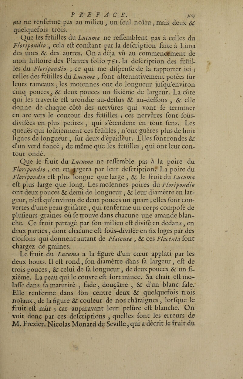 pu ne renferme pas au milieu, un feul noïau, mais deux 3c quelquefois trois. Que les feüilles du Lucuma ne reffemblent pas à celles du Flonpondio , cela eft confiant par la defcription faite à Lima des unes 3c des autres. On a déjà vu au commencement de mon hiftoire des Plantes folio 761. la defcription des feüil¬ les du Floripondio , ce qui me difpenfe de la rapporter ici : celles des feüilles du Lucuma , font alternativement pofées fur leurs rameaux, les mo'icnnes ont de longueur jufqu’eriviron cinq pouces 0 3c deux pouces un fixiéme de largeur. La cote qui les traverfc eft arondie au-defïus 3C au-deffous , 3c elle donne de chaque côté des nervures qui vont fe terminer en arc vers le contour des feüilles ; ces nervures font foüs- divifées en plus petites , qui s’étendent en tout fens. Les queues qui foüticnnent ces feüilles, n’ont guéres plus de huit lignes de longueur , fur deux d’épaiftèur. Llles font rondes 3c d’un verd foncé , de même que les feüilles , qui ont leur con¬ tour ondé. Que le fruit du Lucuma ne reffemble pas à la poire du Floripondio , on en jugera par leur defcription.* La poire du ïloripondio eft plus longue que large , & le fruit du Lticuma eft plus large que long. Les moïennes poires du Floripondio ont deux pouces & demi de longueur , 3c leur diamètre en lar¬ geur, n’eft qu’environ de deux pouces un quart ; elles font cou¬ vertes d’une peau grifâtre , qui renferme un corps compofé de plufieurs graines où fe trouve dans chacune une amande blan¬ che. Ce fruit partagé par fon milieu eft divifé en dedans, en deux parties, dont chacune eft foûs-divifée en fix loges par des cloifons qui donnent autant de Placenta , 3c ces Placenta font chargez de graines. Le fruit du Lucuma a la figure d’un cœur applati par les deux bouts. Il eft rond, fon diamètre dans fa largeur, eft de trois pouces, 3c celui de fa longueur, de deux pouces 3c un fi¬ xiéme. La peau qui le couvre eft fort mince. Sa chair eft mo- lafte dans fa maturité , fade, douçâtre , 3c d’un blanc fale.’ Elle renferme dans fon centre deux 3c quelquefois trois noïaux, de la figure 3c couleur de nos châtaignes, lorfque le fruit eft mûr ; car auparavant leur pelure eft blanche. On voit donc par ces defcriptions , quelles font les erreurs de M. Frezier. Nicolas Monard de Seville, qui a décrit le fruit du