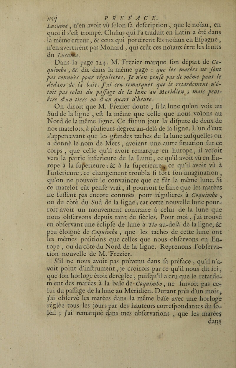 x-vj P A E P A C P. Lucuma , n’en avoit vû félon fa defcription , que le noïau, en quoi il s’cft trompé. Clufius qui l’a traduit en Latin a été dans . la même erreur , & ceux qui portèrent l'es noiaux en Efpagne, n’en avertirent pas Monard , qui crut ces iioïaux être les fruits du Lucuma. Dans la page 114. M. Frezier marque fon départ de Co¬ qnimbo , &c dit dans la même page : que les murées ne font pas connues pour régulières. Je n'en penfe pas de meme pour le dedans de la haïe. J'ai cru remarquer que le retardement né- toit pas celui du pajfage de la lune au Méridien > mais peut- être d'un tiers on d'un quart d'heure. On diroit que M. Frezier doute , (I la lune qu’on voit au Sud de la ligne , eft la même que celle que nous votons au Nord de la même ligne. Ce fut un jour la difpute de deux de nos matelots, à plusieurs degrez au-delà de la ligne. L’un d’eux s’appercevant que les grandes taches de la lune aufquelles on a donné le nom de Mers , avoient une autre htuation fur ce corps , que celle qu’il avoit remarqué en Europe, il voïoit vers la partie inferieure de la Lune , ce qu’il avoit vu en Eu¬ rope à la fuperieurc ; &: à la fupericure,, ce qu’il avoit vu à l’inferieure ; ce changement troubla fi fort fon imagination , qu’on ne pouvoir le convaincre que ce fût la même lune. Si ce matelot eut penfé vrai, il pourroit fe faire que les marées ne fulïênt pas encore connues pour régulières à Coqnimbo , ou du coté du Sud de la ligne ; car cette nouvelle lune pour¬ roit avoir un mouvement contraire à celui de la lune que nous obfervons depuis tant de hécles. Pour moi, j’ai trouvé en obfervantune éclipfe de lune à Tlo au-delà de la ligne, &: peu éloigné de Coqnimbo , que les taches de cette lune ont les mêmes pofitions que celles que nous obfervons en Eu¬ rope , ou du côté du Nord de la ligne. Reprenons l’obferva- tion nouvelle de. M. Frezier. S’il ne nous avoit pas prévenu dans fa préface , qu’il n’a- voit point d’inftrument, je croirois par ce qu’il nous dit ici, que fon horloge étoit déréglée, puifqu’il a cru que le retarde¬ ra ent des marées à la baie de- Coqnimbo , ne fuivoit pas ce¬ lui du pailàge de la lune au Méridien. Durant près d’un mois, j’ai obfervé les marées dans la même baïe avec une horloge réglée tous les jours par des hauteurs correfpondantes du fo- ieil ; j’ai remarqué dans mes Qbfçrvations , que les marées dans