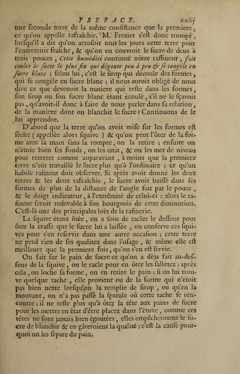 P R E TACT*. xxïij une fécondé terre de la même conliltance que la première, ce qu’on appelle rafraîchir.'M. Frezier s’eft donc trompé, lorfqu’il a dit qu’on arrofoit tous les jours cette terre pour l’entretenir fraîche, &; qu’on en couvroit lefucrede deux à trois pouces , Cette humidité continue nôtre rafhneur , fait couler le fucre le plus fin cjui dégoûte peu à peu & fie congèle en fucre blanc ; lèlon lui, c’eft le lirop qui découle des formes, qui fe congèle en fucre blanc ; il nous aurait obligé de nous dire ce que devenoit la matière qui relie dans les formes, fon lirop ou fon fucre blanc étant écoulé, s’il ne le fçavoit pas, qu’avoit-il donc à faire de nous parler dans fa relation , de la maniéré dont on blanchit le fucre ? Continuons de le lui apprendre. D’abord que la terre qu’on avoit mife fur les formes eft lèche ( appellée alors fquive ) &: qu’on peut l’ôter de la for¬ me avec la main fans la rompre, on la retire ; enfuite on n’étoie bien fes fonds, on les unit, &; on les met de niveau pour reterrer comme auparavant , à moins que la première terre n’eut travaillé le fucre plus qu’à l’ordinaire ; ce qu’un habile rafineur doit obferver. Si après avoir donné les deux terres &: les deux rafraîchis , le fucre avoit baillé dans fes formes de plus de la diftance de l’angle fait par le pouce , & le doigt indicateur, à l’extrémité de celui-ci : alors le ra¬ fineur fer oit redevable à fon bourgeois de cette diminution. C’eft-là une des principales loix de la rafinerie. La fquive étant ôtée, on a foin de racler le dellbus pour ôter la cralfe que le fucre lui a labiée , on conferve ces fqui- ves pour s’en refervir dans une autre occafion ; cette terre ne perd rien de fes qualitez dans l’ufage , & même elle efl meilleure que la première fois, qu’on s’en eft fervie. On fait fur le pain de fucre ce qu’on a déjà fait au-def- fous de la fquive , on le racle pour en ôter les falletez ; après cela, on loche fa forme, on en retire le pain ; h on lui trou¬ ve quelque tache , elle provient ou de la forme qui n’étoit pas bien nette lorfqu’pn la remplie de firop , ou qu’en la mouvant, on n’a pas paflé la fpatule où cette tache fe ren¬ contre ; il ne relie plus qu’à ôter la tête aux pains de fucre pour les mettre en état d’être placez dans l’étuve, comme ces têtes ne font jamais bien égoutées, elles empêcheroxent le fu¬ cre de blanchir Sc en gâteroient la qualité j c’ell la caufe pour¬ quoi on les lepare du pain»