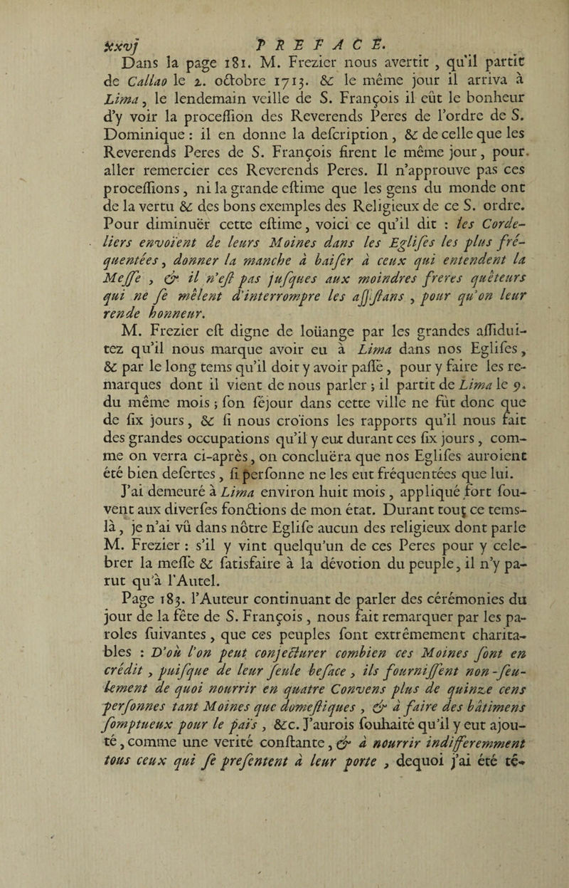 texv] PREFACE. Dans îa page 181. M. Frezier nous avertir , qu'il partie de Caliao le 2. odobre 1713. &c le même jour il arriva à Lima, le lendemain veille de S. François il eût le bonheur d’y voir la proceftion des Reverends Peres de l’ordre de S. Dominique : il en donne la defeription , &: de celle que les Reverends Peres de S. François firent le même jour, pour, aller remercier ces Reverends Peres. Il n’approuve pas ces procédions, ni la grande eftime que les gens du monde ont de la vertu & des bons exemples des Religieux de ce S. ordre. Pour diminuer cette eftime, voici ce qu’il dit : tes Corde¬ liers envoient de leurs Moines dans les Eglifes les glus fré¬ quentées , donner la manche à haifer à ceux qui entendent la Meffe y df il rdefl pas jufques aux moindres freres quêteurs qui ne fe mêlent d'interrompre les affjlans , pour quon leur rende honneur. M. Frezier eft digne de loüange par les grandes aftidui- tez qu’il nous marque avoir eu à Lima dans nos Eglifes, &C par le long tems qu’il doit y avoir paflë , pour y faire les re¬ marques dont il vient de nous parler ; il partit de Lima le 5?. du même mois ; fon féjour dans cette ville ne fut donc que de fix jours, & fi nous croïons les rapports qu’il nous fait des grandes occupations qu’il y eux durant ces fix jours, com¬ me on verra ci-après, on concluëra que nos Eglifes auroient été bien defertes , fi perfonne ne les eut fréquentées que lui. J’ai demeuré à Lima environ huit mois , appliqué fort fou- vent aux diverfes fondions de mon état. Durant touç ce tems- là, je n’ai vu dans nôtre Eglife aucun des religieux dont parle M. Frezier : s’il y vint quelqu’un de ces Peres pour y célé¬ brer la meflè &: fatisfaire à la dévotion du peuple, il n’y pa¬ rut qu’à l’Autel. Page t83. l’Auteur continuant de parler des cérémonies du jour de la fête de S. François, nous fait remarquer par les pa¬ roles fuivantes, que ces peuples font extrêmement charita¬ bles : D’ou l’on peut conjeélurer combien ces Moines font en crédit y puifque de leur feule beface , ils fourniffent non-feu¬ lement de quoi nourrir en quatre Convens plus de quinze cens perfonnes tant Moines que domefiiques y & à faire des batimens fomptueux pour le pais , &:c. J’aurois fouhaité qu’il y eut ajou¬ té , comme une vérité confiante, a nourrir indifféremment tous ceux qui fe prefentent a leur porte , dequoi j’ai été té-