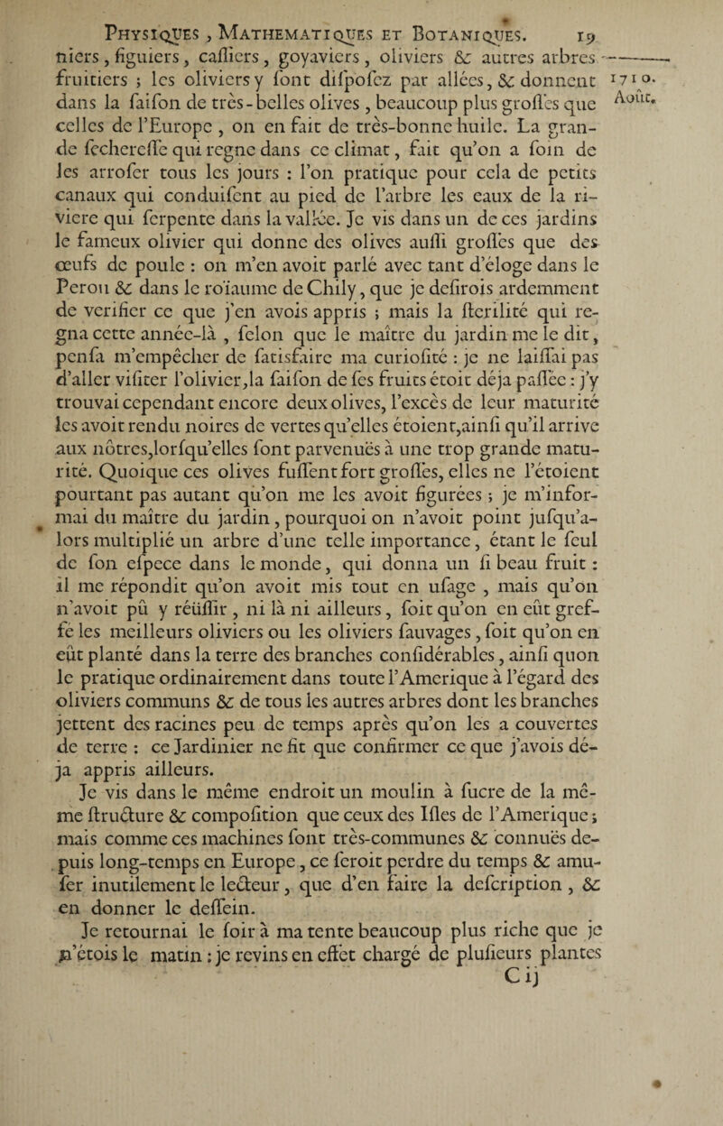 niers, figuiers, cahiers, goyaviers, oliviers &: autres arbres- fruitiers ; les oliviers y font difpofcz par allées ,& donnent dans la faifon de très-belles olives , beaucoup plus grofiès que celles de l’Europe , on en fait de très-bonne huile. La gran¬ de fecherdlè qui règne dans ce climat, fait qu’on a foin de les arrofer tous les jours : l’on pratique pour cela de petits canaux qui conduifcnt au pied de l’arbre les eaux de la ri¬ vière qui ferpente dans la vallée. Je vis dans un de ces jardins le fameux olivier qui donne des olives aufïi grofiès que des œufs de poule : on m’en avoir parlé avec tant d’éloge dans le Pérou &: dans le roïaume de Chily, que je defirois ardemment de vérifier ce que j’en avois appris ; mais la fterilité qui ré¬ gna cette année-là , félon que le maître du jardin me le dit, penfa m’empêcher de fatisfiire ma curiofité : je ne laifiai pas d’aller vifiter l’olivier,la faifon de fes fruits étoit déjà paflèe : j’y trouvai cependant encore deux olives, l’excès de leur maturité les avoir rendu noires de vertes qu elles étoient,ainfi qu’il arrive aux nôtres,lorfqu’ellcs font parvenues à une trop grande matu¬ rité. Quoique ces olives fufiènt fort grofiès, elles ne l’étoient pourtant pas autant qu’on me les avoit figurées ; je m’infor¬ mai du maître du jardin, pourquoi on n’avoit point jufqu’a- lors multiplié un arbre d’une telle importance, étant le fcul de fon efpece dans le monde, qui donna un fi beau fruit : il me répondit qu’on avoit mis tout en ufage , mais qu’on n’avoit pu y réüfiir , ni là ni ailleurs, foit qu’on en eût gref¬ fe les meilleurs oliviers ou les oliviers fauvages, foit qu’on en eut planté dans la terre des branches confidérables, ainfi quon le pratique ordinairement dans toute l’Amerique à l’égard des oliviers communs &: de tous les autres arbres dont les branches jettent des racines peu de temps après qu’on les a couvertes de terre : ce Jardinier ne fit que confirmer ce que j’avois dé¬ jà appris ailleurs. Je vis dans le même endroit un moulin à fucre de la mê¬ me ftruéture &: compofition que ceux des Ifles de l’Amerique ; mais comme ces machines font très-communes &: connues de¬ puis long-temps en Europe, ce feroit perdre du temps Sc arau- fer inutilement le leéfeur, que d’en faire la defeription , ôc en donner le defièin. Je retournai le foir à ma tente beaucoup plus riche que je jfétois le matin : je revins en effet chargé de plufieurs plantes Ci) 1710.