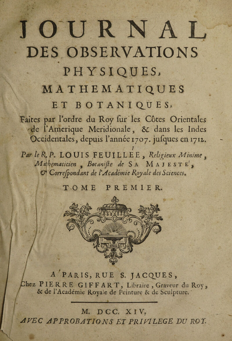 JOURNAL DE S O BS E RVATIO N S PHYSIQUES, MATHEMATIQUES ET BOTANIQUES. Faites par l’ordre du Roy fur les Côtes Orientales de f Amérique Méridionale, 6C dans les Indes Occidentales, depuis l’année 1707. jufques en 1712,. 1 Par le R. P. LOUIS FEUILLEE, Religieux Minime , Mahçmaticien , Botanifte de S A Majesté', O* Correfpondant de l'Académie Royale des Sciences. TOME PREMIER. A PARIS, RUE S. JACQUES, )hez PIERRE GIFFART, Libraire , Graveur du Roy, Ôc de l’Académie Royaie de Peinture & de Sculpture. M. D C C. XIV. 1 AVEC APPROBATIONS ET PRIVILEGE DU ROT.