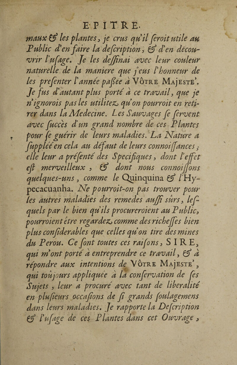 les plantes , je crus qu'il fieroit utile au Public d'en faire la defcription, & d'en décou¬ vrir l’ufage, Je les dejjïnai avec leur couleur naturelle de la maniéré que j’eus l'honneur de les prefnter Lannée pafiee d Votre Majesté'. Je fus d'autant plus porté d ce travail, que je n ignorais pas les utilités quon pourroit en reti¬ rer dans la ALedecine. Les Sauvages Je fervent avec fucces d’un grand nombre de ces Plantes pour fe guérir de leurs maladies. La Nature a fupplééen cela au défaut de leurs connoiffances s elle leur apréfenté des Spécifiques, dont Le Jet efi merveilleux , tjj dont nous connoijfons quelques-uns , comme le Quinquina & /'Hy- pecacuanha. Ne pourroit-on pas trouver pour les autres maladies des remedes auffi surs, le fi quels par le bien quils procureraient au Public, pourroient être regardez, comme des richejfes bien plus confiderables que celles quon tire des mines du Pérou, Ce font toutes ces raifons, S I R E5 qui mont porté d entreprendre ce travail, & d répondre aux intentions de Votre Majesté5 3 qui toujours appliquée d la confervation de fies Sujets , leur a procuré avec tant de libéralité en plufieurs occafions de fi grands Joulagemens dans leurs maladies. Je rapporte la Dejcnption l'ufage de ces Plantes dans cet Ouvrage s