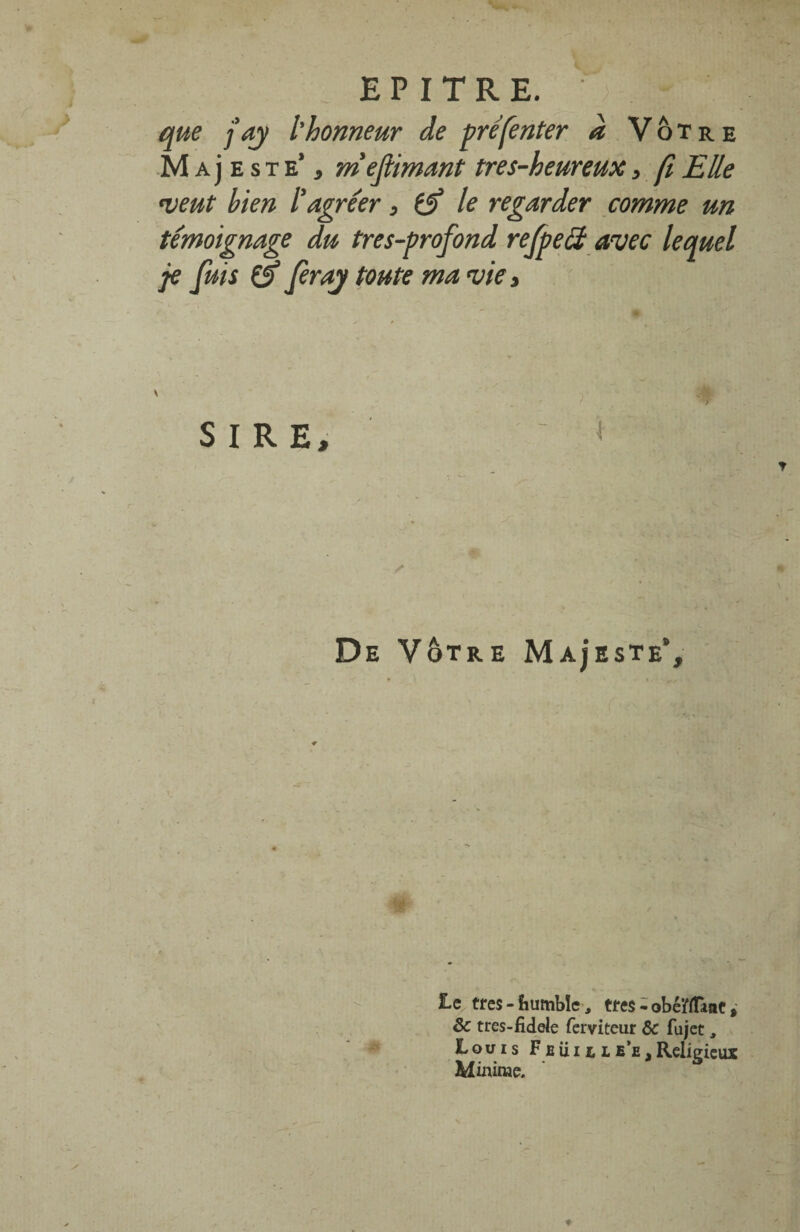 que j’ay l'honneur de préfenter d Vôtre M a j e s t e’ , mefimant tres-heureux, fi Elle •veut bien l’agréer, (jf le regarder comme un témoignage du très-profond refpeét avec lequel je fuis & feray toute ma vie. SIRE, De Vôtre Ma^'este’, Le très - fiumbïe , très - obéiffTanc, ôc tres-fidde ferviteur 6c fujet, Louis F e u i i, l e’e . Religieux Minime.