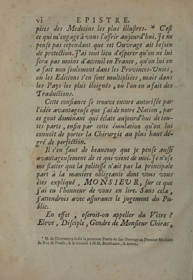pices des Medecins les plus illufres. * C'efe ce qui ut engage à vous l'offrir aujourd' bui. Te ne penfe pas cependant que cet Ouvrage att befoin de protection, T'ai tout lieu d’efperer qu'on ne lui fera pas moins d'acceuil em France, qu'on lui en a fait non feulement dans les Provinces-Unies, ow les Editions s’en [ont multipliées , mais dans des Pays les plus éloignés , ou l'on en a fait des Traductions. | Cette confiance fe trouve encore autori[ée par l'idée avantageufe que j'ai de notre Nation , par ce gout dominant qui éclate aujourd'hui de tou- tes parts , enfin par cette émulation qu'on lui connoît de porter la Chirurgie an plus baut dé- gré de perfection. | Il s'en faut de beaucoup. que je pen[e auffr avantageu[ement de ce qui vient de moi. Te m'ofe me flatter que la polite[fe n'ait pas la principale part à la maniere obligeante dont vous vous etes expliqué, MONSIEUR, [ur ce que j'ai en l'honneur de vous en lire. Sans adi . j'attendrois avec a[furance le jugement du Pu- blic. | | En effet , oferoit-on appeller du Votre 2 Eleve , Difciple, Gendre de Monfieur Chirac, * M. de Deventer a dedié la premiere Partie de fon Ouvrage au Premier Medegis- du Roy de Pruffe , & la feconde à M.M, Boerhaaye, & autres, —