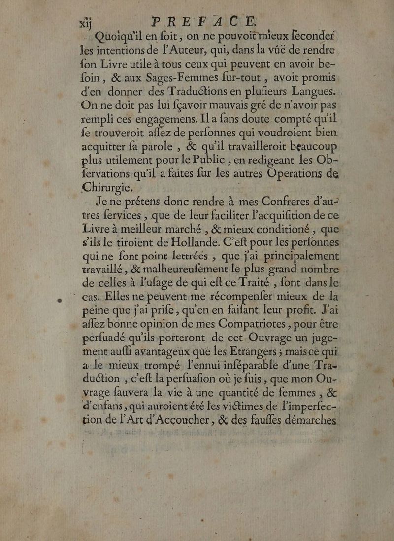 xij PREFACE | Quoiqu'il en foit, on ne pouvoit mieux feconder les intentions de f Auteur, qui, dans la váé de rendre fon Livre utile à tous ceux qui peuvent en avoir be- foin, & aux Sages-Femmes fur-tout , avoit promis d'en donner des Traductions en plufieurs Langues. . On ne doit pas lui fçavoir mauvais gré de n'avoir pas rempli ces engagemens. Il a fans doute compté qu'il fe trouveroit aflez de períonnes qui voudroient bien acquitter fa parole , & qu'il travailleroit beaucoup plus utilement pour le Public , en redigeant les Ob- fervations qu'il a faites fur les autres Operations de Chirurgie. | Je ne prétens donc rendre à mes Confreres d'au- tres fervices , que de leur faciliter l'acquifition de ce Livre à meilleur marché , & mieux conditioné , que s'ils Le tiroient de Hollande. C'eft pour les perfonnes qui ne font point lettrées , que jai principalement travaillé , & malheureufement le plus grand nombre de celles à l'ufage de qui eft ce Traité ; font dans le : cas. Elles ne peuvent. me récompenfer mieux de la peine que j'ai prife , qu'en en faifant leur profit. J'ai aflez bonne opinion de mes Compatriotes , pour être perfuadé qu'ils porteront de cet Ouvrage un juge- ment aufli avantageux que les Etrangers ; maisce qui a le mieux trompé l'ennui inféparable d'une Tra- du&tion , c'eft la perfuafion où je fuis , que mon Ou- vrage fauvera la vie à une quantité de femmes , & d'enfans , qui auroient été les viétimes de l'imperfec- tion de l'Art d'Accoucher , & des fauffes démarches |