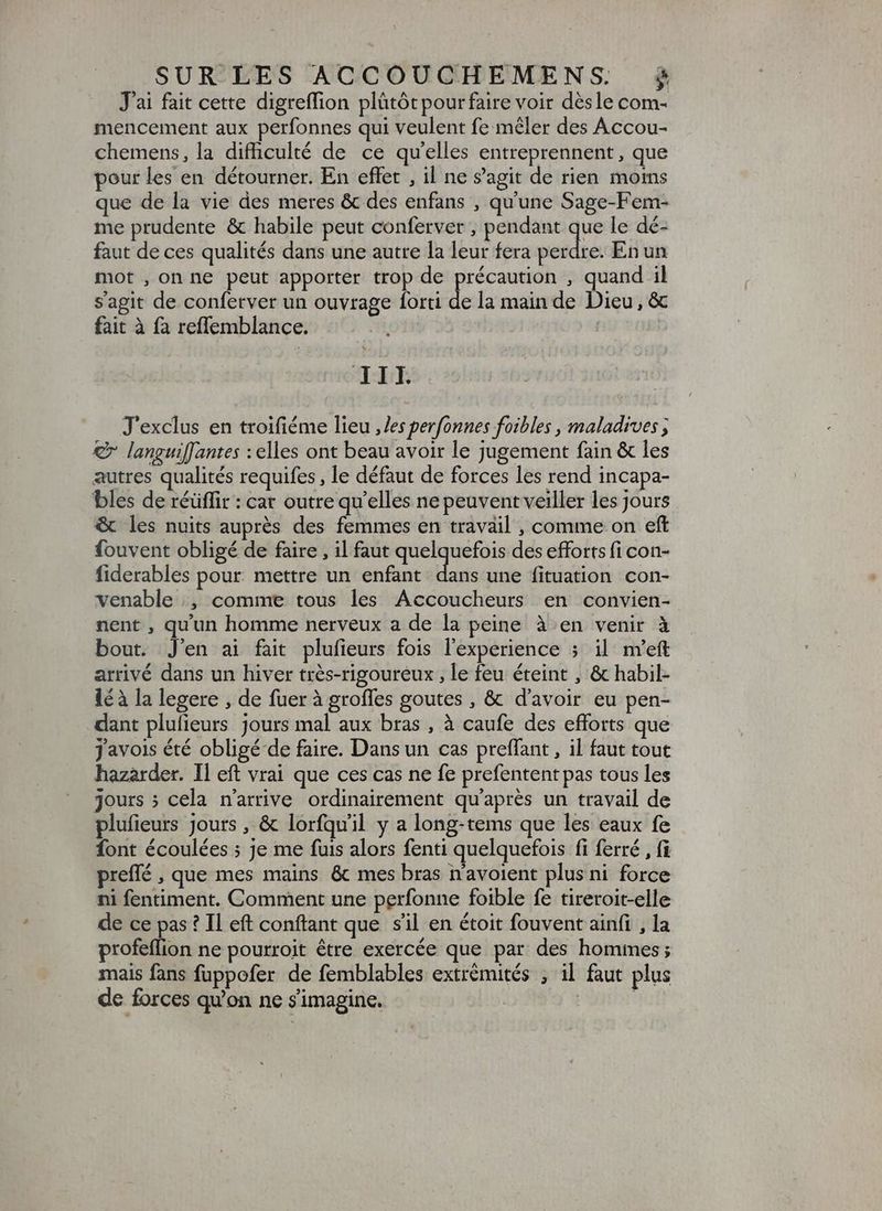J'ai fait cette digreffion plütót pour faire voir désle com- mencement aux perfonnes qui veulent fe mêler des Accou- chemens, la difhculté de ce qu'elles entreprennent, que pour les en détourner. En effet , il ne s'agit de rien moms que de la vie des meres & des enfans , qu'une Sage-Fem- me prudente & habile peut conferver , pendant que le dé- faut de ces qualités dans une autre la leur fera perdre. En un mot , on ne peut apporter trop de précaution , quand il sagit de conferver un ouvrage forti de la main de Dieu, & fait à fà reflemblance. | Bur J'exclus en troifiéme lieu ,Jes perfonnes foibles , maladives ; € languiffantes : elles ont beau avoir le jugement fain & les autres qualités requifes , le défaut de forces les rend incapa- bles de réüffir : cat outre qu'elles ne peuvent veiller les jours & les nuits auprés des femmes en travail , comme on eft fouvent obligé de faire , il faut quelquefois des efforts fi con- fiderables pour mettre un enfant en une fituation con- venable , comme tous les Accoucheurs en convien- nent , qu'un homme nerveux a de la peine à en venir à bout. J'en ai fait plufieurs fois l'experience 5 il nYeft arrivé dans un hiver très-rigoureux , le feu éteint , & habil- lé à la legere , de fuer à groffes goutes , & d'avoir eu pen- dant plufieurs jours mal aux bras , à caufe des efforts que javois été obligé de faire. Dans un cas preffant , il faut tout hazarder. Il eft vrai que ces cas ne fe prefentent pas tous les jours ; cela n'arrive ordinairement qu'après un travail de plufieurs Jours , & lorfquil y a long-tems que les eaux fe font écoulées ; je me fuis alors fenti quelquefois fi ferré , fi preffé , que mes mains & mes bras n’avoient plus ni force ni fentiment. Comment une perfonne foible fe tireroit-elle de ce pas ? Il eft confiant que sil en étoit fouvent ainfi , la profeflion ne pourroit être exercée que par des hommes; mais fans fuppofer de femblables extrémités ; il faut plus de forces qu'on ne s'imagine. | |