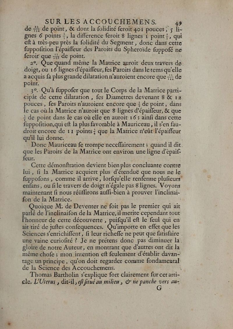 de -; de point, &amp; dont la folidité feroit 401 pouces; ; li- gnes 6 points +, la difference feroit 8 lignes 1 points, qui eft à trés-peu près la folidité du Segment , donc dans cette fuppofition l'épaiffeur des Paroits du Spheroide fuppofé ne feroit que -;; de point. a en quand méme la Matrice auroit deux travers de doigt, ou 16 lignes d'épaiffeur, fes Paroits dans le tems qu'elle a acquis fa plus grande dilatation n'auroient encore que; de point. 39. Quà fuppofer que tout le Corps de la Matrice parti- cipát de cette dilatation , fes Diametres devenant 8 &amp; 12 M , fes Paroits n'auroient encore que À de point, dans e cas où la Matrice n'auroit que 8 lignes d'épaiffeur, &amp; que i de point dans le cas où elle en auroit 16 ; ainfi dans cette fuppofition,qui eft la plus favorable à Mauriceau , il s'en fau- droit encore de 11 points; que la Matrice n'eüt l'épaiffeur qu'il lui donne. | Donc Mauriceau fe trompe neceffairement ; quand il dit. que les Paroits de la Matrice ont environ une ligne d'épaif- feur. | Cette démonftration devient bien plus concluante contre lui, fi la Matrice acquiert plus d'étendué que nous ne le fuppofons , comme il arrive, lorfqu'elle renferme plufieurs enfans, ou file travers de doigt n'égale pas 8 lignes. Voyons maintenant fi nous réüffirons auffi-bien à prouver l'inclinai- fon de la Matrice. | Quoique M; de Deventer ne foit pas le premier qui ait parlé de l'inclinaifon de la Matrice, il merite cependant tout l'honneur de cette découverte , puifqu'il eft le feul qui en ait tiré de juftes confequences. Qu'importe en effet que les Sciences s'enrichiffent , fi leur richeffe ne peut que fatisfaire une vaine curiofité ? Je ne prétens donc pas diminuer la gloire de notre Auteur, en montrant que d'autres ont dit la méme chofe ; mon intention eft feulement d'établir davan- tage un principe, qu'on doit regarder comme fondamental de la Science des Accouchemens. Thomas Bartholin s'explique fort clairement fur cet arti- cle, L'Uterus , dit-il, eff fitué au milieu , &amp; ne panche En au-