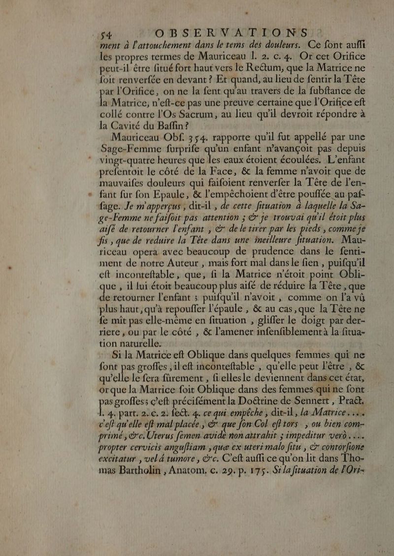 ment à l'attouchement dans le tems. dés douleurs. Ce font aulfi les propres termes de Mauriceau 1l. 2. c. 4. Or cet Orifice peut-il étre fitué fort haut vers le Rectum, que la Matrice ne foit renverfée en devant ? Et quand, au lieu de fentir la Tête xar l'Orifice, on ne la fent qu'au travers de la fubftance de la Matrice, n'eft-ce pas une preuve certaine que l'Orifice eft collé contre l'Os Sacrum, au lieu qu'il devroit répondre à la Cavité du Baffin? Mauriceau Obf. 3 $4. rapporte qu'il fut appellé par une Sage-Femme furprife aas enfant n'avangoit pas depuis vingt-quatre heures que les eaux étoient écoulées. L'enfant prefentoit le cóté de la Face, &amp; la femme n'avoit que de mauvaifes douleurs qui faifoient renverfer la Tête de l'en- fant fur fon Epaule, &amp; l'empéchoient d'être pouflée au paf- fage. Je m appergus , dit-il, de cette. fituation à laquelle la Sa- ge- Femme ne faifoit pas attention ; &amp; je trowvai qu'il étoit plus aif de retourner l'enfant , à de le tirer par les pieds , comme je fis , que de reduire la Tête dans une ineilleure fituation. Mau- riceau opera avec beaucoup de prudence dans le fenti- ment de notre Auteur , mais fort mal dans le fien , puifqu'il cít inconteftable, que, fi la Matrice n'étoit point Obli- ue , il lui étoit beaucoup plus aifé de réduire la Tête , que de retourner l'enfant ; puifquil n'avoit , comme on [l'a và plus haut, qu'à repouffer l'épaule , &amp; au cas, que la Tête ne fe mit pas elle-même en fituation , gliffer le doigt par der- riere , ou par le côté , &amp; l'amener infenfiblement à la fitua- tion naturelle. Si la Matrice eft Oblique dans quelques femmes qui ne font pas groffes , ileft inconteftable , qu'elle peut l'étre , &amp; mellis le fera fürement , (i ellesle deviennent dans cet état, orque la Matrice foit Oblique dans des femmes qui ne font . sc groffes; c'eft précifément la Do&amp;tine de Sennert , Prat. À. 4. part. 2. €. 2: fe&amp;t. 4. ce qui empêche , dit-il, la Matrice. .... c'eft qu'elle eft mal placée; &amp; que fon Col efl tors. , ou bien com- primé, ec. Urerus femen. avide non attrahit. ; impeditur vero... propter cervicis angufliam ,que ex uteri malo fitu , e7 contorfione excitatur , vel 4 tumore , &amp;c. C'eft auffi ce qu'on lit dans Tho- mas Bartholin , Anatom, c. 29. p. 175. Si /a fituation de TOri-