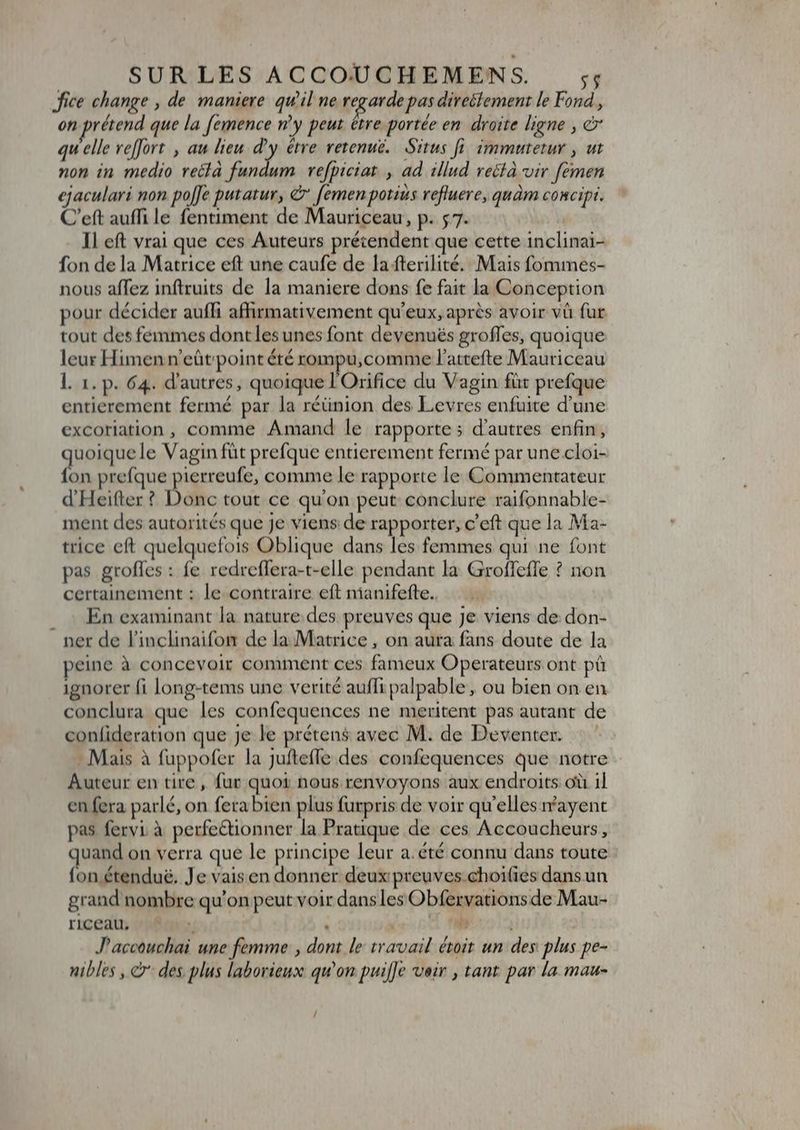 : fice change , de maniere qu'il ne regarde pas directement le Fond, on prétend que la femence n’y peut étre portée en droite ligne , e qu elle reffort , au lieu dy étre retenuë. Situs fi immutetur , ut non in medio recla fundum refbiciat , ad illud reélà vir femen ejaculari non pole putatur, &amp;' [emen potius refluere, quàm concipi. C'eft auffi le fentiment de Mauriceau, p. 5 7. Il eft vrai que ces Auteurs prétendent que cette inclinai- fon de la Matrice eft une caufe de la fterilité. Mais fommes- nous affez inftruits de la maniere dons fe fait la Conception pour décider aufli affirmativement qu'eux, après avoir và fur tout des femmes dontles unes font devenués groffes, quoique leur Himen n'eütpoint été rompu,;comme l'attefte Mauriceau l. 1. p. 64. d'autres, quoique l'Orifice du Vagin füt prefque entierement fermé par la réünion des Levres enfuite d'une excoriation , comme Amand le rapporte ; d'autres enfin, aa le Vagin füt prefque entierement fermé par une cloi- on prefque peres. comme le rapporte le Commentateur d'Heifter ? Donc tout ce qu'on peut conclure raifonnable- ment des autorités que Je viens de rapporter, c'eft que la Ma- trice eft quelquefois Oblique dans les femmes qui ne font pas groffes : fe redreffera-t-elle pendant la Groffeffe ? non certainement : le contraire eft nianifefte. En examinant la nature des preuves que Je viens de don- ner de l'inclinaifon de la Matrice, on aura fans doute de la peine à concevoir comment ces fameux Operateurs ont pà ignorer fi long-tems une verité auffi palpable, ou bien on en conclura que les confequences ne meritent pas autant de confideration que je le préten$ avec M. de Deventer. : - Mais à fuppofer la Juftefle des confequences que notre Auteur en tire, fur quoi nous renvoyons aux endroits où il en fera parlé, on fera bien plus furpris de voir qu'elles mvayent pas fervi à perfectionner la Pratique de ces Accoucheurs, uand on verra que le principe leur a.été connu dans toute : fon étendu&amp;. Je vaisen donner deux preuves-choifies dans un grand nombre qu'on peut voir dans les Obfervations de Mau- riceau, : ^ ] |o J'accouchai une femme , dont le travail étoit un des plus pe- nibles , © des plus laborieux qu'on pui[]e veir , tant par la mau- /