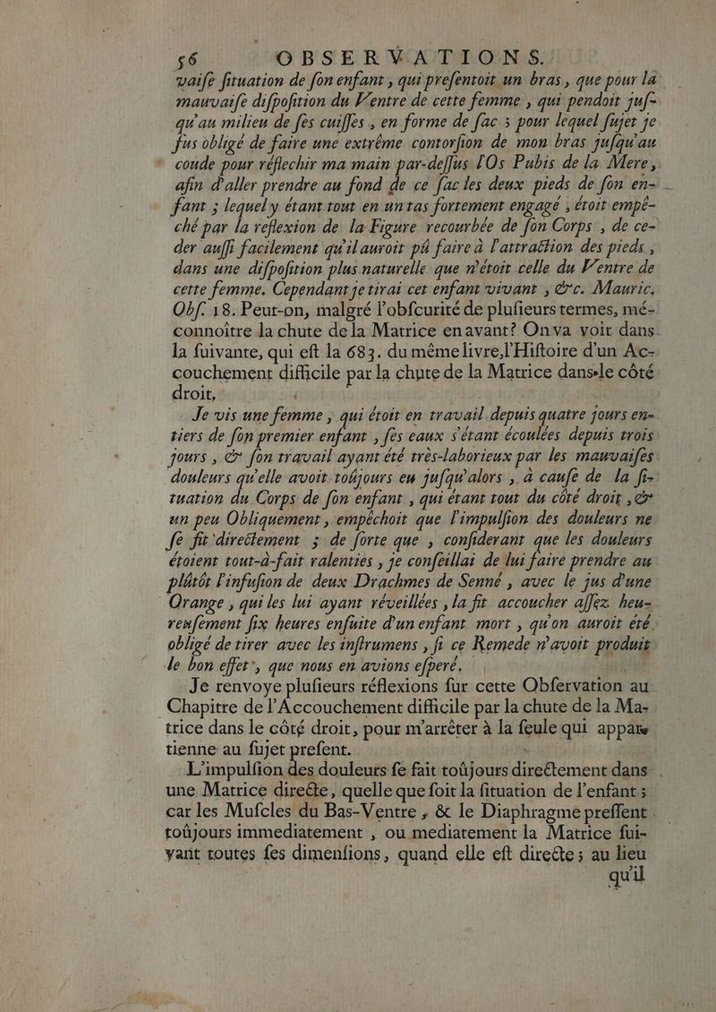 vaife fituation de fon enfant , qui prefentoit un bras, que pour la mauvaife difpofition du Ventre de cette femme , qui pendoit juf- qu'au milieu de fes cuiffes , en forme de [ac 3 pour lequel fujet je Jus obligé de faire une extrême contorfion de mon bras jufqu'au coude pour réflechir ma main par-deflus [Os Pubis de la. Mere, afin d'aller prendre au fond de ce fac les deux pieds de fon en- _ fant ; lequel y étant tout en untas fortement engagé , éroit empé- ché par la reflexion de la Figure recourbée de fon Corps’, de ce- der auffi facilement qu'il auroit pé faire à l'attrattion des pieds , dans une difpofition plus naturelle que n'étoit celle du Ventre de certe femme. Cependant je tirai cet enfant vivant , &amp;'c. Mauric. Obf. 18. Peut-on, malgré l'obfcurité de plufieurs termes, mé- connoitre Ja chute dela Matrice enavant? Onva voir dans la fuivante, qui eft la 683. du mémelivre;l Hiftoire d'un Ac- couchement difficile par la chute de la Matrice danse côté droit, , - Je vis une femme , qui étoit en travail. depuis quatre jours en tiers de fon premier n fes eaux s'étant écoulées depuis trois jours , e fon travail ayant été trés-laborieux par les mauvaifes douleurs qu'elle avoit. tofijours ew jufqw'alors , à caufe de la fi-: tuation du Corps de fon enfant , qui étant tout. du côté droit , e un peu Obliquement , empéchoit que l'impulfion des douleurs ne Je fit-direclement >; de forte que , confiderant que les douleurs étoient tout-à-fait ralenties , je confeillai de lui faire prendre au plétór l'infufion de deux Drachmes de Senné , avec le jus d'une Orange , qui les lui ayant réveillées , la fit accoucher alex heu- renfement fix heures enfuite d'un enfant mort , qu'on auroit été. obligé de tirer auec les inflrumens , fi ce Remede v avoit. produit de bon effet’, que nous en avions efperé, | p Je renvoye plufieurs réflexions fur cette Obfervation au Chapitre de l'Accouchement difficile par la chute de la Ma- trice dans le côté droit, pour m'arrêter à la feule qui appar tienne au fujet prefent. . L'impulfion la douleurs fe fait toüjours directement dans . une Matrice direde, quelle que foit la fituation de l'enfant ; car les Mufcles du Bas-Ventre , &amp; le Diaphragme preffent : toûjours immediatement , ou mediatement la Matrice fui- yant toutes fes dimenfions, quand elle eft direéte ; au lieu | r i qu'il