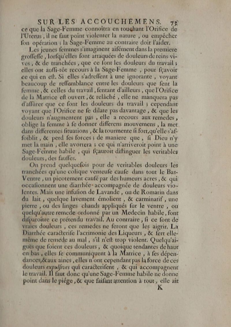 ce que la Sage-Femme connottra en toughant l'Orifice de l'Uterus , il ne faut point violenter la nature , ou empécher fon opération : la Sage-Femme au contraire doit l'aider, Les jeunes femmes s'imaginent aifément dans la premiere groffeffe , lorfqu'elles font attac uées de douleurs de reins vi- ves, &amp; de tranchées, que ce font les douleurs du travail ; elles ont auffi-tót recours à la Sage-Femme , pour fçavoir ce qui en ett. Si elles s'adreffent à une ignorante , voyant beaucoup de reffemblance entre les douleurs que fent la femme , &amp; celles du travail, fentant d'ailleurs , que l'Orifice de la Matrice eft ouvert , &amp; relâché , ellene manquera pas d'affürer que ce font les douleurs du travail ; cependant voyant que l'Orifice ne fe dilate pas davantage , &amp; que les douleurs n'augmentent pas , elle a recours aux remedes , oblige la femme à fe donner differens mouvemens , la met dans differentes fituations , &amp; la tourmente fi fort,qu'elle s'at- foiblit , &amp; perd fes forces ; de maniere que, fi Dieu n'y met la main , elle avortera ; ce qui n'arriveroit point à une Sage-Femme habile , qui fçauroit diftinguer les veritables douleurs, des faufTes. | ' On prend quelquefois pour de veritables douleurs les eR ead qu'une colique venteufe caufe dans tout le Bas- Ventre , un picotement caufé par des humeurs acres , &amp; qui occafionnent une diarrhée* accompagnée de douleurs vio- lentes, Mais une infufion de Lavande , ou de Romarin dans du lait , quelque lavement émolient , &amp; carminatif , une pierre , ou des nii chauds appliqués fur le ventre , ou uelqu'autre remecde ordonné par un Medecin habile, font difparoitre ce prétendu travail, Au contraire , fi. ce font de va douleurs , ces remedes ne feront que les aigrir. La Diarrhée caracterife l'acrimonie des Liqueurs , &amp; fert elle- méme de remede au mal, s'il n'eft trop violent. Quelqu'ai- guës que folent ces douleurs, &amp; Hes tendantes de haut en bas , elles fe communiquent 3 Matrice , à fes dépen- dances,&amp;aux aines , elles n'ont cependant pas la force de ces douleurs suite qui caracterifent , &amp; qui accompagnent le travail, Hl faut donc qu'une Sage-Femme habile ne donne point dans Je piége ,&amp; que faifant attention à tout , *gh ait