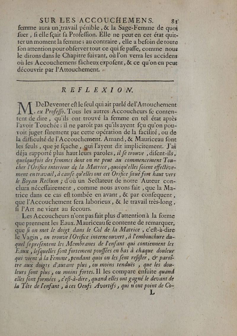 femme aura un travail pénible , &amp; la Sage-Femme de quoi fuer , fi elle fçait fa Profeffion. Elle ne peuten cet état quit- ter un moment la femme; au contraire , elle a befoin de toute fon attention pour obferver tout ce qui fe paffe, comme nous le dirons dans le Chapitre fuivant, où l’on verra les accidens où les Accouchemens fàcheux expofent, &amp; ce qu'on en peut découvrir par l'Attouchement. .. REFLEXION. DeDeventer eft le feul quiait parlé del'Attouchement . ex Profe[fo.'l'ous les autres Accoucheurs fe conten- tent de dire, qu'ils ont trouvé la femme en tel état après l'avoir Touchée; il ne paroit pas quilsayent fcu qu'on pou- voit juger fürement par cette opération de la facilité, ou de la difficulté de l'Accouchement. Amand , &amp; Mauriceau font les feuls , que je fçache , qui l'ayent dit implicitement. J'ai déja rapporté plus haut leurs paroles, 7/ fe trouve , difent-ils, quelquefois des femmes dont on ne peut au commencement Tou- cher l'Orifice interieur de la Matrice , quoiqu'elles foient effective- ment en travail ,à caufe qu'elles ont cet Orifice fitué fort haut vers le Boyau Recium ; d'où un Seëtateur de notre Auteur con- clura néceffairement , comme nous avons fait , que la Ma- trice dans ce cas eft tombée en avant , &amp; par confequent , ue l'Accouchement fera laborieux , &amp; le travail trés-long , fi PArt ne vient au fecours. Les Accoucheurs n'ont pas fait plus d'attentionà la forme que prennent les Eaux. Mauriceau fe contente de remarquer, que f on met le doigt dans le Col de la Matrice , c'eft-à-dire le Vagin , on trouve lOrifice interne ouvert ,à l'embouchure du- quel feprefentent les Membranes de l'enfant. qui contiennent les Eaux , lefquelles font fortement pouffées en bas à chaque douleur qui vient à la Femme pendant quoi on les [ent refifler, &amp;' parof- tre aux doigts d'autant. plus , ou moins renduës , que les dou- leurs font plus , ou moins fortes. 1l les compare enfuite quand . elles font rosa € efl-à-dire , quand elles ont gagné le devant de le léte de l'enfant , àces Oeufs Avortifs, qui nont i de Co=
