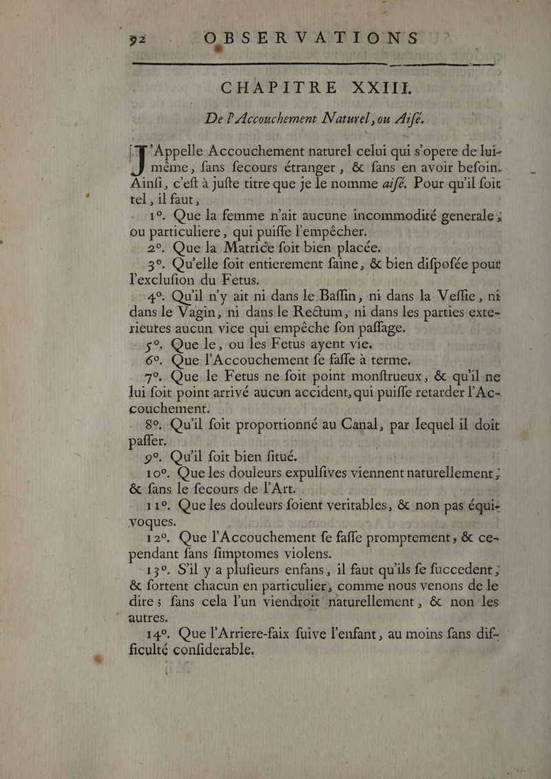 CHAPITRE XXIIL De P Accouchement Naturel ,ou Aife. [Y Appelle Accouchement naturel celui qui s'opere de lui- ,J méme; fans fecours étranger , &amp; fans en avoir befoin. Ainfi, c'eft à jufte titre que Je le nomme aifé. Pour quil foit. tel , il faut, 19, Que la femme n'ait aucune incommodité generale ; ou particuliere, qui puiffe l'empécher. 2°, Que la Matrice foit bien placée. 3°. Qv'elle foit entierement faine, &amp; bien difpofée pour l'exclufion du Fetus. 49; Qu'il n'y ait ni dans le Baffin, ni dans la Veffie, ni dans le Vagin, ni dans le Re&amp;um, ni dans les parties exte- rieutes aucun vice qui empéche fon paffage. -.5$9. Que le, ou les Fetus ayent vie. 6°. Que l'Accouchement fe faffe à terme. 7°. Que le Fetus ne foit point monftrueux, &amp; quil.ne lui foit point arrivé aucun accident, qui puifle retarder l'Ac- couchement. 80, Qu'il foit proportionné au Canal, par lequel il doit paffer. : 99. Qu'il foit bien fitué. 109. Que les douleurs expulfives viennent naturellement ; &amp; fans le fecours de l'Art. 119. Que les douleurs foient veritables, &amp; non pas équi- voques. | | | 12°, Que l'Accouchement fe faffe promptement, &amp; ce- pendant fans fimptomes violens. | 139. S'il y a plufieurs enfans, il faut qu'ils fe fuccedent ; &amp; fortent chacun en particulier; comme nous venons de le dires fans cela l'un viendroit naturellement, &amp; non les autres. 149. Que l'Arriere-faix fuive l'enfant, au moins fans dif - ficulté confiderable. |