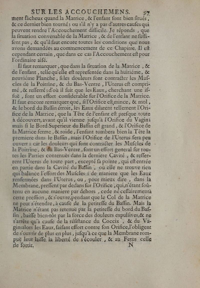ent fàcheux quand la Matrice , &amp; l'enfant font bien fitués x &amp; ce dernier bien tourné; ou sil n'y a pas d'autres caufes qui peuvent rendre l' Accouchement difficile. Je réponds , que la fituation convenable de la Matrice , &amp; de l'enfant ne futhi- fent pas , &amp; qu'il faut encore toutes les conditions que nous avons demandées au commencement de ce Chapitre. Il cft cependant certain , que dans ce cas l'Accouchement eft pour l'ordinaire aifé. j Il faut remarquer , que dans la fituation de la Matrice , &amp; de l'enfant , telle qu'elle eft reprefentée dans la huitiéme, &amp; neuviéme Planche, files douleurs font contraéter les Muf- cles de la Poitrine, &amp; du Bas-Ventre , l'Uterus eft compri- mé , &amp; refferré ; d’où il fuit que les Eaux, cherchant une if- fué , font un effort confiderable fur l'Orifice de la Matrice. Il faut encore remarquer que, fil Orifice eftmince, &amp; mol , &amp; le bord du Baflin étroit, les Eaux dilatent tellement l'Ori- fice de la Matrice, quela Tête de l'enfant eft prefque toute à découvert, avant qu'il vienne jufqu'à l'Orifice du Vagin; mais fi le Bord Superieur du Baflin eft grand , &amp; l'Orifice de la Matrice ferme , &amp; roide , l'enfant tombera bien la Tête la premiere dans le Baflin , mais l'Orifice de l'Uterus fera peu ouvert 5 car les douleurs qui font contracter les Mufcles de - la Poitrine, &amp; du Bas-Ventre , font un effort general fur tou- tes les Parties contenués dans la derniere Cavité , &amp; reffer- rent l'Uterus de toute part , excepté fa pointe , qui eftentrée ‘en partie dans la Cavité du Baflin , -où elle ne trouve rien qui balance l'effort des Mufcles.; de maniere que les Eaux renfermées dans l'Uterus, ou ; pour mieux dire , dans la Membrane, preffent par dedans fur l'Orifice , quin étant foü- tenu en aucune maniere par dehors , cede né ceffairementà cette preffion , &amp; souvre;pendant que le Col de la Matrice ne peut s'étendre, à caufe de la petiteffe du Baffin. Mais la Matrice n'étant pas retenue par la petiteffe du bord du Baf- fin , baiffe bien-tót par la force des douleurs expulíives.&amp; ne s'arrête qu'à caufe i la réfitance du Coccix , &amp; du Va- ginsalors les Eaux, faifant effort contre fon Orifice;l'obligent de s'ouvrir de plus en plus , jufqu'à ce que la Membrane rom- pué leur life la liberté de sécouler , &amp; au. di celle de fortir.