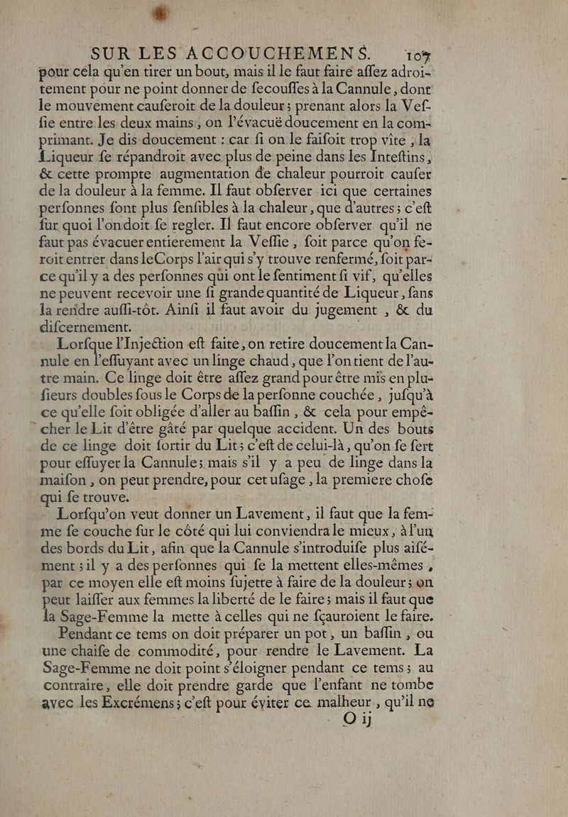 * - SUR LES ACCOUCHEMEN S$. 10% pour cela qu'en tirer un bout, mais il le faut faire affez adroi- tement pour ne point donner de fecouffes à la Cannule , dont le mouvement cauferoit de la douleur; prenant alors la V ef- fie entre les deux mains , on l'évacué doucement en la com- primant. Je dis doucement : car fi on le faifoit trop vite , la Liqueur fe répandroit avec.plus de peine dans les Inteftins, &amp; cette prompte augmentation de chaleur pourroit caufer de la douleur à la femme. Il faut obferver ici que certaines perfonnes font plus fenfibles à la chaleur , que dite, c'eft fur quoi l'ondoit fe regler. Il faut encore obferver qu'il ne faut pas évacuer entierement la Veffie , foit parce qu'on fe- roit entrer dans leCorps l'air qui sy trouve renfermé, foit par- ce qu'il y a des perfonnes qui ont le fentiment fi vif, qu'elles ne peuvent recevoir une fi grande quantité de Liqueur , fans la reridre auffi-tót. Ainfi il faut avoir du Jugement , &amp; du difcernement. | Lorfque l'Inje&amp;tion eft faite, on retire doucement la Can- nule en l'effuyant avec un linge chaud, que l'ontient de l’au- tre main. Ce linge doit être affez grand pour être mis en plu- fieurs doubles fous le Corps de la perfonne couchée, jufqu'à ce qu’elle foit obligée d'aller au baffin , &amp; cela pour empé- ' cher le Lit d’être gâté par quelque accident. Un des bouts de ce linge doit fortir du Lit; c'eft de celui-là, qu'on fe fert pour effuyerla Cannule; mais s'il y a peu de linge dans la maifon , on peut prendre, pour cetufage , la premiere chofe qui fe trouve. | Lorfqu'on veut donner un Lavement, il faut que la fem- me fe couche fur le côté qui lui conviendra le mieux, à l’un des bords du Lit, afin que la Cannule sintroduife plus aifé- ment ;il y a des perfonnes qui fe la mettent elles-mémes , par ce moyen elle eft moins fujette à faire de la douleur; on peut laiffer aux femmes la liberté de le faire ; mais il faut que la Sage-Femme la mette à celles qui ne fçauroient le faire. Pendant ce tems on doit préparer un pot, un baffin , ou une chaife de commodité, pour. rendre le Lavement. La Sage-Femme ne doit point s'éloigner pendant ce tems; au contraire, elle doit prendre garde que l'enfant ne tombe avec les Excrémens; c'eft pour éviter ce malheur , qu'il ne O ij ax