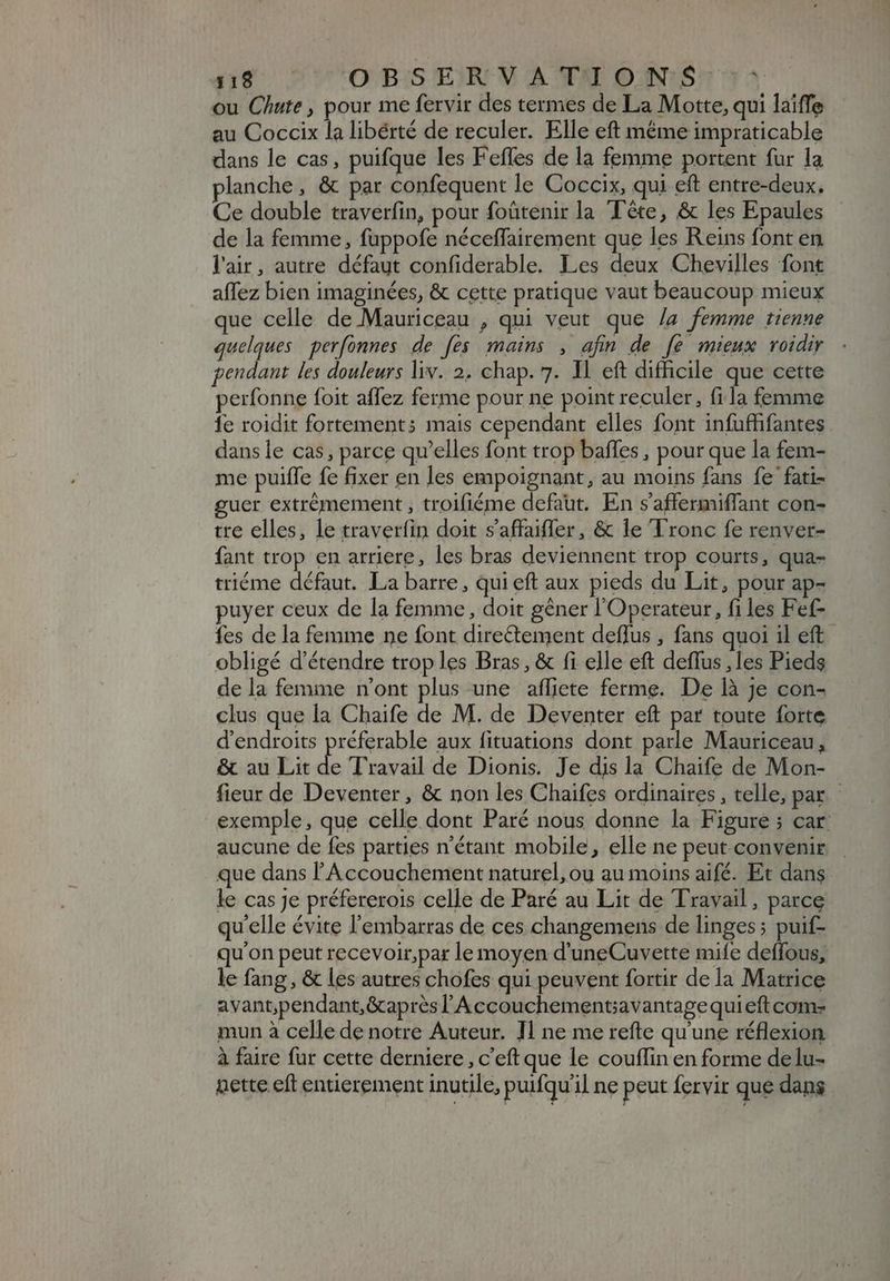 $19 . OBSERVATIONS :: ou Chute, pour me fervir des termes de La Motte, qui laiffe au Coccix la libérté de reculer. Elle eft méme impraticable dans le cas, puifque les Feffes de la femme portent fur la planche , &amp; par confequent le Coccix, qui eft entre-deux. Ce double traverfin, pour foütenir la Tête, &amp; les Epaules de la femme, fuppofe néceffairement que les Reins font en l'air, autre défaut confiderable. Les deux Chevilles font affez bien imaginées, &amp; cette pratique vaut beaucoup mieux que celle de Mauriceau , qui veut que /a femme tienne quelques perfonnes de [es mains , afin de [e mieux voidir pendant les douleurs liv. 2. chap. 7. Il eft difficile que cette perfonne foit affez ferme pour ne point reculer, fila femme 1e roidit fortement; mais cependant elles font infuffifantes dans le cas, parce qu'elles font trop baffes , pour que la fem- me puiffe fe fixer en les empoignant, au moins fans fe fati- guer extrémement , troifiéme defaut. En s'affermiffant con- tre elles, le traverfin doit s'affaiffer, &amp; le Tronc fe renver- fant trop en arriere, les bras deviennent trop courts, qua- triéme défaut. La barre, qui eft aux pieds du Lit, pour ap- puyer ceux de la femme, doit gêner l'Operateur, files Fef- fes de la femme ne font directement deffus , fans quoi il eft obligé d'étendre trop les Bras, &amp; fi elle eft deffus ,les Pieds de la femme n'ont plus une afliete ferme. De là je con- clus que la Chaife de M. de Deventer eft par toute forte d'endroits préferable aux fituations dont parle Mauriceau, &amp; au Lit de Travail de Dionis. Je dis la Chaife de Mon- fieur de Deventer, &amp; non les Chaifes ordinaires , telle, par. - exemple, que celle dont Paré nous donne la Figure ; car: aucune de fes parties n'étant mobile, elle ne peut convenir que dans l'Accouchement naturel, ou au moins aifé. Et dans le cas je préfererois celle de Paré au Lit de Travail, parce qu'elle évite l'embarras de ces changemens de linges; puif- qu'on peut recevoir,par le moyen d'uneCuvette mife deffous, le fang, &amp; les autres chofes qui peuvent fortir de la Matrice avant;pendant,&amp;apres l'Accouchementcavantagequi eft com- mun à celle de notre Auteur. Il ne me refte qu'une réflexion à faire fur cette derniere, c'eft que le couffin en forme de lu- Dette eft entierement inutile, puifquil ne peut fervir que dans