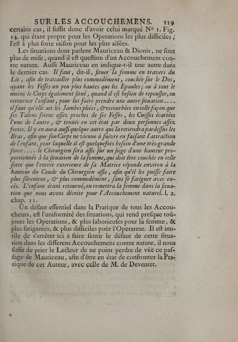 certains cas, il fuffit donc d'avoir celui marqué N° 1. Fig. 14. qui étant propre pour les Operations les plus difficiles ; l'eft à plus forte raifon pour les plus aifées. Les fituations dont parlent Mauriceau &amp; Dionis, ne font plus de mife , quand il eft queftion d'un Accouchement con- tre nature. Aufli Mauriceau en indique-t-il une autre dans le dernier cas. I/ faut, dit-il, fituer la femme en travers du Lit, afin de travailler plus commodément , couchée fur le Dos, ayant les Fe[fes un peu plus hautes que les Epaules ; ou à tout le moins le Corps également fitué , quand il eff befoin de repouffer, ow retourner l'enfant , pour lui faire prendre une autre fituation .. .. il faut qu'elle ait les Jambes pliées , &amp;recourbées entelle façon que fes Talons foient allez proches de fes Feffes , les Cuiffes écartées Pune de l'autre , à tenus en cet état par deux perfonnes affez; fortes. Il y en aura auffiquelque autre qui laretiendraparde[fus les Bras , afin que [on Corps ne vienne à fuivre en faifant l'attraction de l'enfant, pour laquelle il efl quelquefois befoin d'une trés-grande force... le Chirurgien fera affis fur un fiege d'une hauteur pro- portionnée à la fituation de la femme, qui doit être couchée en telle forte que l'entrée exterieure de [a Matrice réponde.environ à la - hauteur du Coude du Chirurgien affis , afin quil les puiffe faire plus fürement , à plus commodément , [ans fe fatiguer avec ex- ces. L'enfant étant retourné, on remettra la femme dans la fitua- tion que nous avons décrite pour l'Accouchement naturel. l. 2. chap. 11. Un défaut effentiel dans la Pratique de tous les Accou- cheurs, eft l'uniformité des fituations, qui rend prefque toü- jours les Operations, &amp; plus laborieufes pour la femme, &amp; plus fatigantes, &amp; plus difficiles poür l'Operateur. Il eft inu- tlle de s'arrêter ici à faire fentir le défaut de cette fitua- tion dans les differens Accouchemens contre nature, il nous fufhit de prier le Lecteur de ne point perdre de vüé ce paf- fage de Mauriceau, afin d’être en état de confronter la Pra- tique de cet Auteur, avec celle de M. de Deventer.