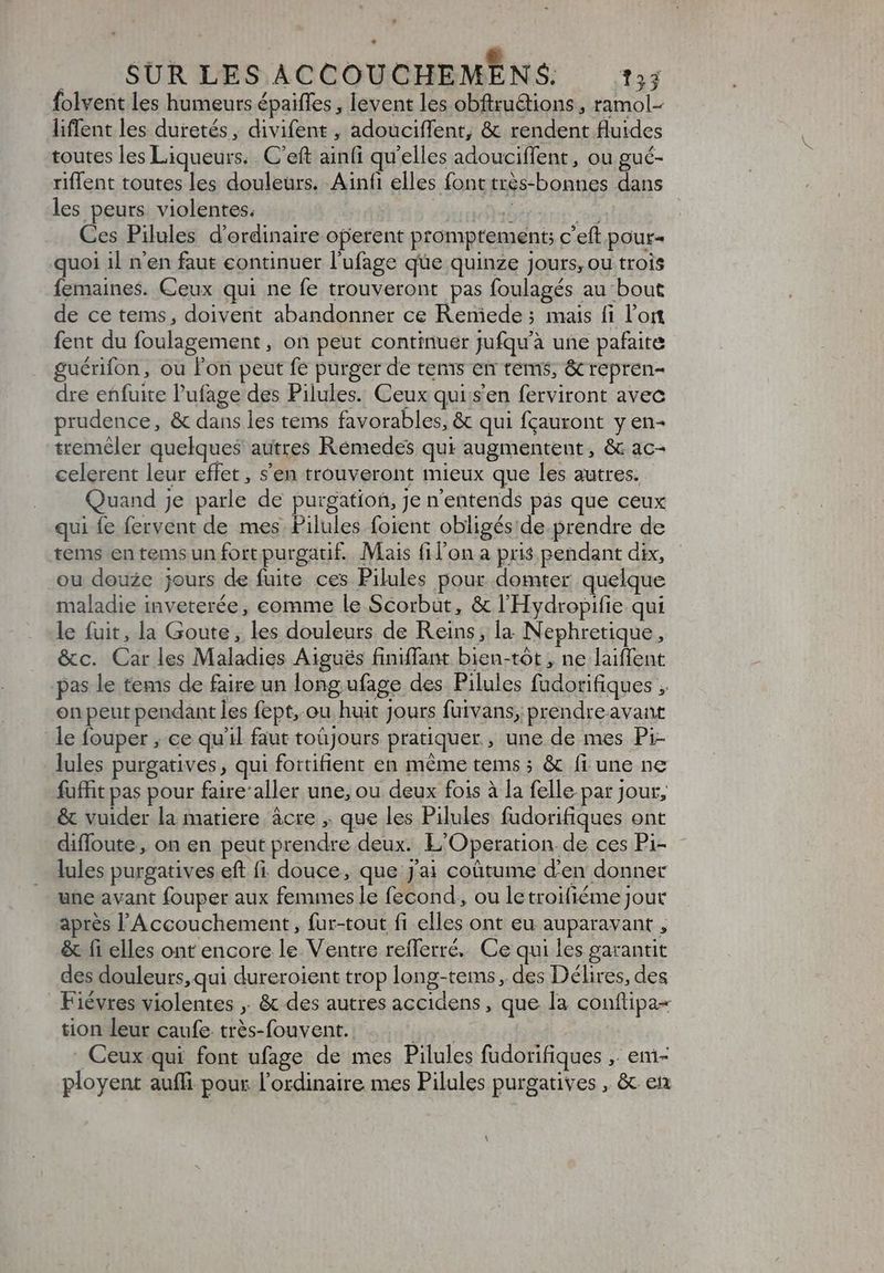 folvent les humeurs épaiffes , levent les obftruGtions , ramol- liffent les duretés, divifent , adouciffent; & rendent fluides toutes les Liqueurs. . C'eft ainfi qu'elles adouciffent, ou gué- riffent toutes les douleurs. Ainfi elles fonttrès-bonnes dans les peurs violentes. brie a Ces Pilules d'ordinaire operent promptement; c'eft pour- quoi il n'en faut continuer l'ufage que quinze jours, ou trois femaines. Ceux qui ne fe trouveront pas foulagés au bout de ce tems, doivent abandonner ce Reniede ; mais fi l’on fent du foulagement , on peut continuer Jufqu'à une pafaite guérifon, ou l'ori peut fe purger de tems en tems; & repren- dre enfuite l'ufage des Pilules. Ceux qui s'en ferviront avec prudence, & dans les tems favorables, & qui fçauront y en- treméler quelques autres Rémedes qui augmentent, & ac- celerent leur effet , s'en trouveront mieux que les autres. Quand je parle de purgation, Je n'entends pas que ceux qui íe fervent de mes Pilules foient obligés de. prendre de tems en temsun fort purgatif. Mais fil'on a pris pendant dix, ou douze jours de fuite ces Pilules pour domter quelque maladie inveterée, comme le Scorbut, & l'Hydropifie qui le fuit, la Goute, les douleurs de Reins, la Nephretique, &c. Car les Maladies Aigués finiffant bien-tót , ne laiffent pas le tems de faire un long. ufage des Pilules fudorifiques , on peut pendant les fept, ou huit Jours fuivans, prendreavant le fouper , ce qu'il faut toüjours pratiquer , une de mes Pi- lules purgatives , qui fortifient en méme tems; & fi une ne fuffit pas pour faire’aller une, ou deux fois à la felle par jour, & vuider la matiere ácre , que les Pilules fudorifiques ont difloute, on en peut prendre deux. L'Operation. de ces Pi- lules purgatives eft fi douce, que j'ai coütume d'en donner une avant fouper aux femmes le fecond, ou le troifiéme Jout après l Accouchement, fur-tout fi elles ont eu auparavant , & fi elles ont encore le Ventre reflerré. Ce qui les garantit des douleurs, qui dureroient trop long-tems, des Délires, des Fiévres violentes ,. & des autres accidens , que la conftipa- tion leur caufe. trés-fouvent. TERN Ceux qui font ufage de mes Pilules fudorifiques ,. em- ployent aufli pour l'ordinaire mes Pilules purgatives , & et