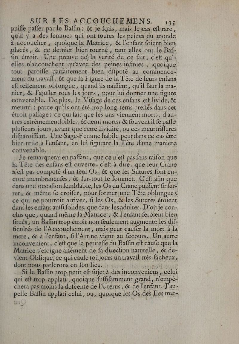 puiffe paffer par le Baffins & je fçais, mais le cas eftrare, quil y a.des femmes qui ont toutes les peines du monde à accoucher , quoique la Matrice, & l'enfant foient bien placés , & ce dernier bien tourné , tant elles ont le Baf- fin étroit. Une preuve dej la verité de ce fait, c'eft qu'- elles n'accouchent qu'avec des peines infinies , quoique ' tout paroiffe. parfaitement bien difpofé au commence- ment du travail, & que la Figure de la Tête de leurs enfans eft tellement oblongue, quand ils naiffent, qu'il faut la ma- nier, & l'ajufter tous les jours , pour lui donner une figure convenable. De plus, le. Vifage de ces enfans eft livide, & meurtri 5 parce qu'ils ont été trop long-tems preffés dans cet étroit paflage; ce qui fait que les uns viennent morts, d'au- tres extrémementfoibles, & demi morts; & fouventil fe paffe plufieurs jours, avant que cette lividité, ou ces meurtriffures _difparoiflent. Une Sage-Femine habile peut dans ce cas être bien utile à l'enfant, en lui figurant la Tête d'une maniere convenable. | ' ; P . Je remarquerai en paffant, que ce n'eft pas fans raifon que la Tête des enfans eft ouverte, c'eft-à-dire, que leur Crane .&eft pas compofé d'un feul Os, & que les Sutures font en-, core membraneufes,; & fur-tout le fommet. .C'eft afin que dans une occafion femblable, les Os du Crane puiffent fe fer- rer, & méme fe croifer, pour former une Tête oblongue ; ce qui ne pourroit arriver, fi les Os, & les Sutures étoient dans les enfansauffi folides, que dans les adultes. D'ouje con- clus que; quand méme la Matrice , & l'enfant ferotent bien. fitués ; un Baffin trop étroit non feulement augmente les dif ficultés de l'Accouchement , mais peut caufer la mort à la mere , & à l'enfant, fi l'Art. ne vient au fecours.. Un autre inconvenient, c'eft que la petiteffe du Baffin eft caufe que la Matrice s'éloigne aifément de fa direétion naturelle, & de- vient Oblique; ce qui caufe toüjours un travail trés-facheux , dont nous parlerons en fon lieu. .. . ri a Si le Baffin trop petit eft fujet à des inconveniens , celui qui eft trop applati , quoique fuffifamment grand, n'empé- chera pas moins la defcente de l'Uterus, & de l'enfant. J'ap- pelle Baffin applati celui, ou, quoique les Os,des Iles mar- —