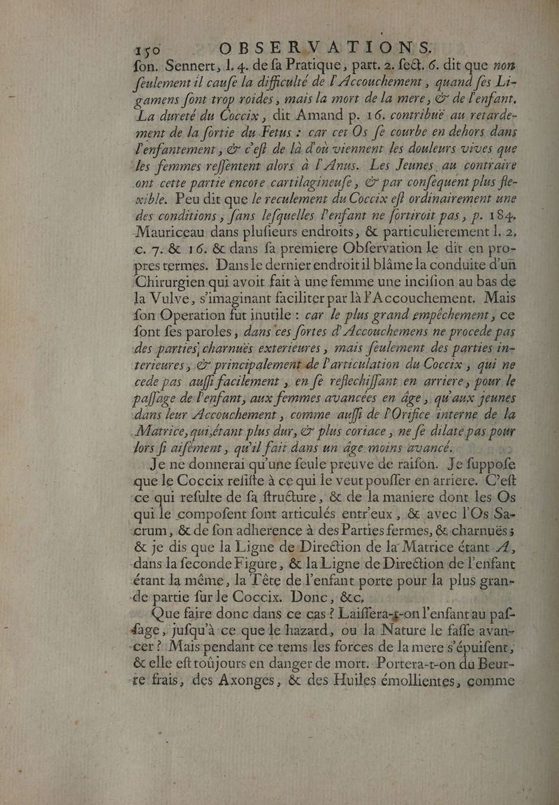 450 : OBSERVATIONS. fon. Sennert, 1. 4. de fa Pratique, part. 2. fe&amp;. 6. dit que ro feulement il caufe la difficulté de I Accouchement, quand fes Li- gamens font trop roides , mais la mort de la mere, &amp; de l'enfant, La dureté du Coccix , dit Amand p. 16. contribué au retarde- ment de la fortie duFetus : car cet Os fe courbe en dehors dans l'enfantement, &amp; c'efl de là d'ou viennent les douleurs vives que des femmes ve[Jentent alors à [| zdnus.. Les Jeunes, au. contraire ont cette partie encore cartilagineufe , © par confequent plus fle- œible. Peu dit que /e reculement du Coccix eff ordinairement une des conditions , fans lefquelles l'enfant ne fortivoit pas, p. 184. Mauriceau dans plufieurs endroits, &amp; particulierement 1. 2, c. 7. &amp; 16. &amp; dans fa premiere Obfervation le dit en pro- prestermes. Dansle dernier endroitil blàmela conduite d'un Chirurgien qui avoit fait à une femme une incifion au bas de la Vulve, s'imaginant faciliter par là FA ccouchement. Mais fon Operation fut inutile: car le plus grand empéchement , ce font fes paroles, dans ces fortes d' Accouchemens ne procede pas des parties; charnuës exterieures , mais feulement des parties in- terieures , e principalement de l'articulation du Coccix:, qui ne cede pas auff; facilement , en fe veflechi]Jant en arriere, pour le pallege de l'enfant, aux femmes avancées en âge, qu'aux jeunes dans leur Accouchement , comme auff de POrifice interne de la Matrice, qui étant plus dur, &amp; plus coriace , ne fe dilate pas pour dors ft aifément , qu'il fait dans un âge moins avancé. X3 Je ne donnerai qu'une feule preuve de raifon. Je fuppofe ue le Coccix refitte à ce qui le veut pouffer en arriere. C'eft :ce qui refulte de fa ftru&amp;ure , &amp; de la maniere dont les Os «crum, &amp; de fon adherence à des Parties fermes, &amp; charnuéss dans la feconde Figure, &amp; la Ligne de Direction de l'enfant étant la méme, la Tête de l'enfant porte pour la plus gran- de partie fur le Coccix. Donc, &amp;c, | | ls Que faire donc dans ce cas ? Laiffera-g-on l'enfant au paf- 4àge, Jufqu'à ce que le hazard, ou la Nature le faffe avan- cer ? Mais pendant ce tems les forces de la mere s'épuifent; &amp; elle efttoüJours en danger de mort. Portera-t-on du Beur- te frais, des Axonges, &amp; des Huiles émollientes, comme wr