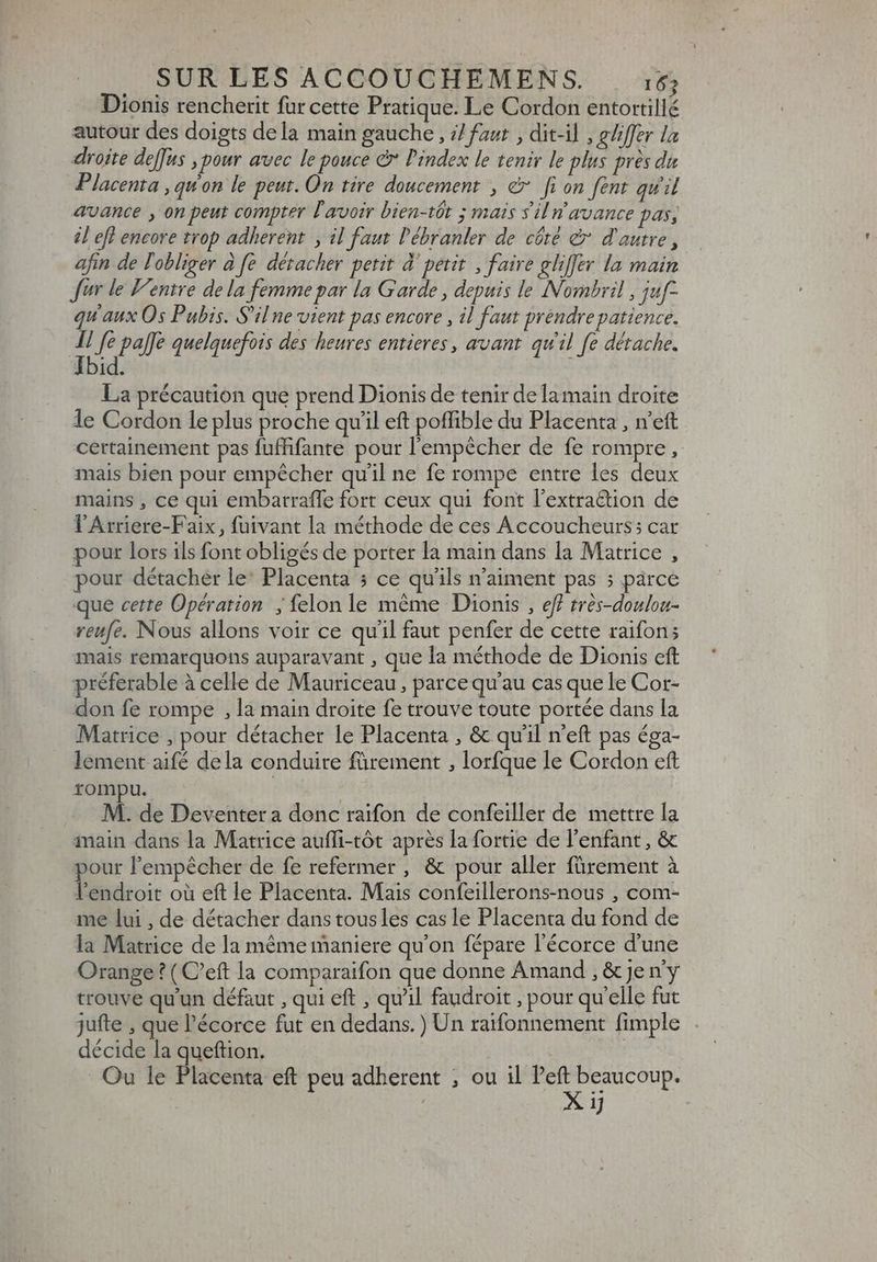Dionis rencherit fur cette Pratique. Le Cordon entortillé autour des doigts dela main gauche, i/ faut , dit-il , gliffer la droite de[fus , pour avec le pouce e Pindex le tenir le plus près du Placenta , quon le peut. On tire doucement , &amp; fi on fent qu'il avance y on peut compter l'avoir bien-tôt ; mais sil n avance pas, il eff encore trop adherent. , il faut l'ébranler de côté &amp; d'autre , afin de l'obliger à fe détacher petit à’ petit. , faire gliffer la main Jur le Ventre de la femme par la Garde, depuis le Nombril, juf- qu'aux Os Pubis. S'il ne vient pas encore , il faut prendre patience. ^ Je pale quelquefois des heures entieres, avant qu'il fe détache. id. | La précaution que prend Dionis de tenir dela main droite le Cordon le plus proche quil eft poffible du Placenta , n'eft certainement pas fuffifante pour l'empêcher de fe rompre, mais bien pour empêcher qu’il ne fe rompe entre les deux mains , ce qui embarraffe fort ceux qui font l'extra&amp;tion de l'Arriere-Faix, fuivant la méthode de ces Accoucheurs; car pour lors ils font obligés de porter la main dans la Matrice , pour détacher le: Placenta 5 ce qu'ils n'aiment pas 5 párce que cette Opération ; felon le méme Dionis , ef? trés-douloa- reufe. Nous allons voir ce qu'il faut penfer de cette raifon; mais remarquons auparavant , que la méthode de Dionis eft préferable à celle de Mauriceau, parce qu'au cas que le Cor- don fe rompe , la main droite fe trouve toute portée dans la Matrice , pour détacher le Placenta , &amp; qu'il n'eft pas éga- lement aifé dela conduire fürement , lorfque le Cordon eft rompu. | M. de Deventer a donc raifon de confeiller de mettre la main dans la Matrice aufli-tôt après la fortie de l'enfant, &amp; pour l'empécher de fe refermer , &amp; pour aller fürement à l'endroit oà eft le Placenta. Mais confeillerons-nous , com- me lui , de détacher dans tousles cas le Placenta du fond de la Matrice de la méme maniere qu'on fépare l'écorce d'une Orange? ( C'eft la comparaifon que donne Amand , &amp; je ny trouve qu'un défaut , qui eft , qu'il faudroit , pour qu'elle fut jufte , que l'écorce fut en dedans. ) Un raifonnement fimple décide la queftion. ; Ou le Placenta eft peu adherent ; ou il S OMM ij