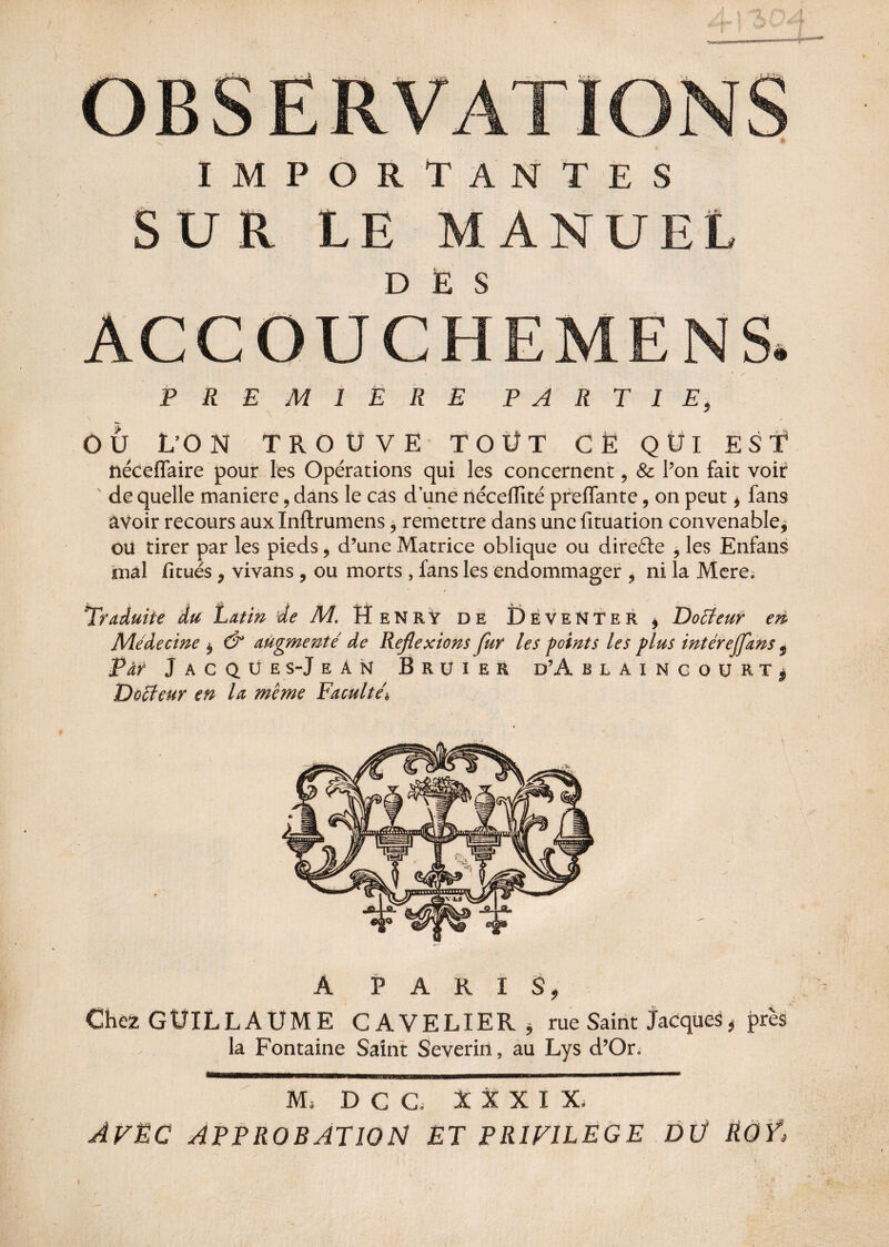 IMPORTANTES SUR LE MANUEL DÈS PREMIÈRE PARTIE, OU L’ON TROUVE TOÜT CE QUI EST ftéceffaire pour les Opérations qui les concernent, & Pon fait voir ' de quelle maniéré, dans le cas d une nécefïïté preflante, on peut * fans avoir recours auxlnftrumens 9 remettre dans une fituation convenable* ou tirer par les pieds, d’une Matrice oblique ou directe ? les Enfans mal fitués, vivans , ou morts , fans les endommager , ni la Mere. Traduite du Latin 'de M. Henry de DeveNTer , Doéteur en Médecine * & augmenté de Réflexions fur les points les plus intérejfans 5 Par Jacqüe s-JeAn Bruier d’A blaincourt, Docteur en la meme Faculté* A PARIS, Chez GUILLAUME GAVELIER* rue Saint Jacques * près la Fontaine Saint Severin, au Lys d’Or. M* D C G. XXXIX, AVËC APPROBATION ET PRIVILEGE DÛ RÔŸ»