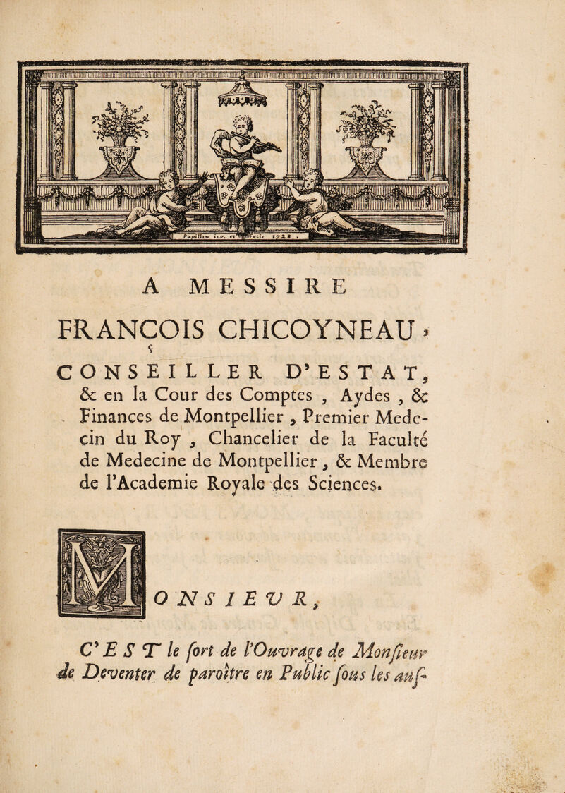 A MESSIRE FRANÇOIS CHICOYNEAU. $ CONSEILLER D’EST AT, ôc en la Cour des Comptes , Ayd es 5 & - Finances de Montpellier 3 Premier Méde¬ cin du Roy , Chancelier de la Faculté de Medecine de Montpellier , & Membre de l’Academie Royale des Sciencesi O N S I E V R CES T” le fort de l’Ouvrage de Monfieur de Deventer de paraître en Public fous les auf ■ M ■■ri* y- -v • i-?!