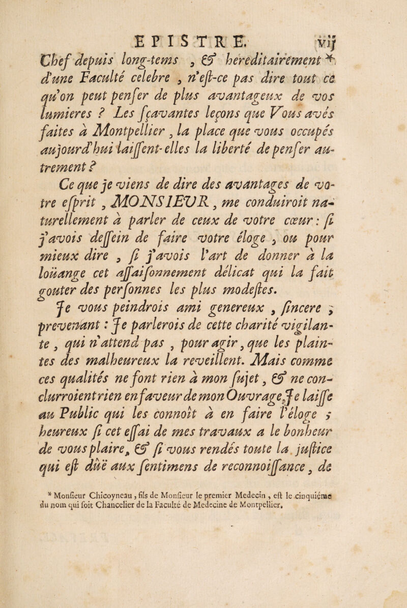 E P 1 S T R,E. mj Chef depuis long-tems , if héréditairement d'une Faculté celebre 3 n'ejl-ce pas dire tout ce qu on peut penfer de plus avantageux de vos lumières ? Les fçavantes leçons que Vous avis faites d Montpellier . la place que vous occupés aujourd'hui laiffent- elles la liberté de p enfer au¬ trement é Ce que je viens de dire des avantages de vo¬ tre efprit , MONS 1EVR, me conduirait na¬ turellement d parler de ceux de votre cœur : fi favois dejfein de faire votre éloge 3 on pour mieux dire , fi favois l'art de donner d la louange cet affaifonnement délicat qui la fait goûter des perfonnes les plus modefies. Je vous peindrais ami gener eux , fincere ; prévenant : Je parlerois de cette charité vigilan¬ te , qui n attend pas , pour agir 9 que les plain¬ tes des malheureux la reveillent. Mais comme ces qualités ne font rien d mon fujet, if ne con- clurroient rien en faveur de mon Ouvrageff e laiffe au Public qui les connoit d en faire Véloge > heureux fi cet ejfai de mes travaux a le bonheur de vous plaire * if fi vous rendes toute la juftice qui ejl due aux fentimens de reconnoiffance} d& s Monteur Chicoyneau , fiîs de Monüeur le premier Médecin , eft le cinquième* du nom eui fois Chancelier de la Faculté de Médecine de Montpellier»