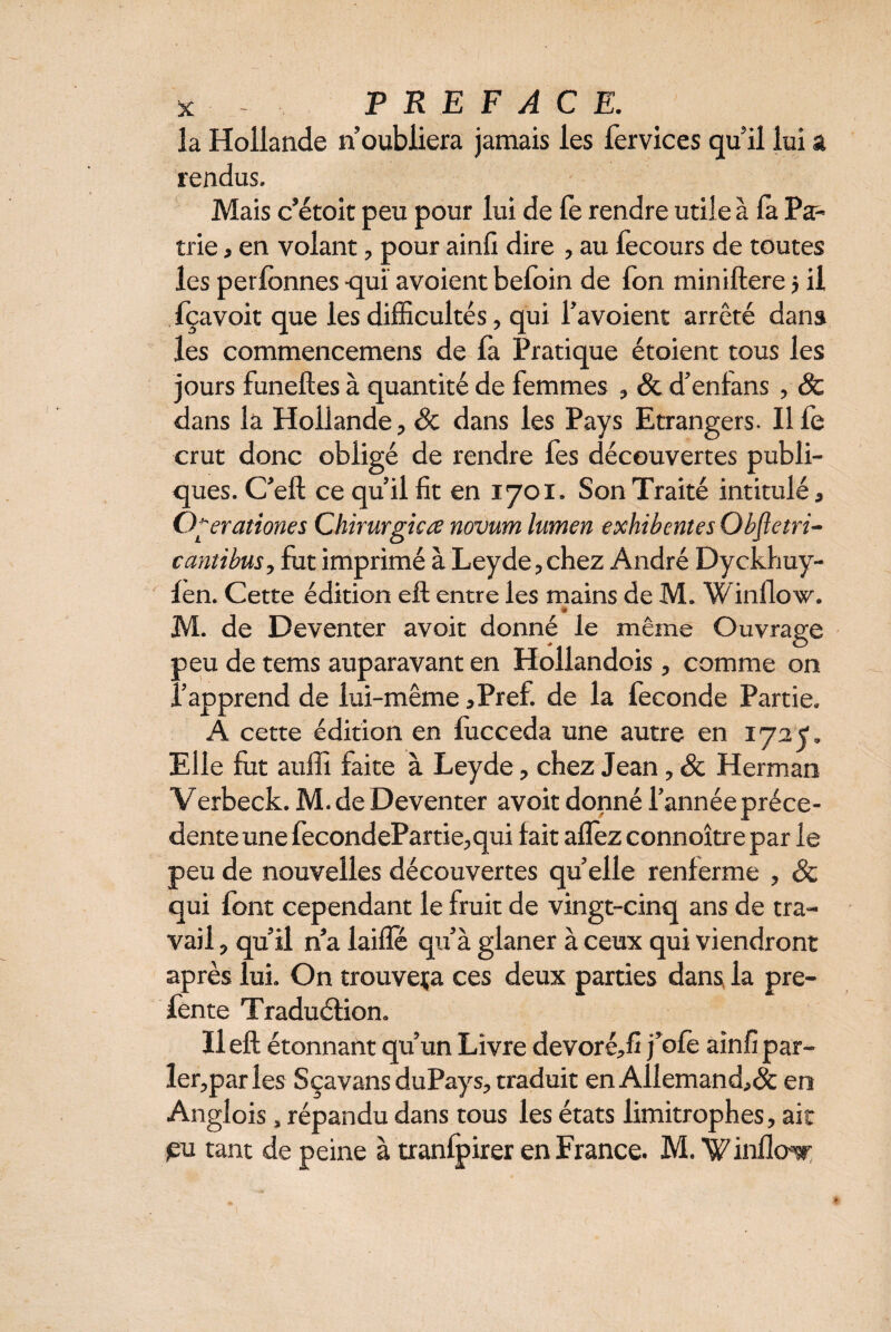 îa Hollande n’oubliera jamais les fervices qu’il lui a rendus. Mais c’étoit peu pour lui de fe rendre utile à la Pa¬ trie , en volant, pour ainfi dire , au fecours de toutes les perfonnes -qui avoient befoin de Ton miniftere j il fçavoit que les difficultés, qui l’avoient arrêté dans les commencemens de la Pratique étoient tous les jours funeftes à quantité de femmes , & d’enlans , & dans la Hollande, Sc dans les Pays Etrangers- Ilfe crut donc obligé de rendre fes découvertes publi¬ ques. C’eft ce qu’il fit en 1701. Son Traité intitulé, O yrationes Chirurgica novum lumen exhibentes Objletri- cantibus, fut imprimé à Leyde,chez André Dyckhuy- fen. Cette édition eft entre les mains de M. Winllow. * M. de Deventer avoit donné le même Ouvrage peu de tems auparavant en Hollandois, comme on l’apprend de lui-même ,Pref. de la fécondé Partie. A cette édition en fucceda une autre en 1727. Elle fut auffi faite à Leyde, chez Jean, & Herman Verbeck. M. de Deventer avoit donné l’année précé¬ dente une fecondePartie,qui fait allez connoître par le peu de nouvelles découvertes qu’elle renferme , & qui font cependant le fruit de vingt-cinq ans de tra¬ vail , qu’il n’a lailfé qu’à glaner à ceux qui viendront après lui. On trouvera ces deux parties dans la pre- fente Traduéfion. Il eft étonnant qu’un Livre devoréffi j’oie ainfi par¬ ler,par les SçavansduPays, traduit en Allemand,^ en Anglois, répandu dans tous les états limitrophes, ait jeu tant de peine à tranlpirer en France. M. % inflor