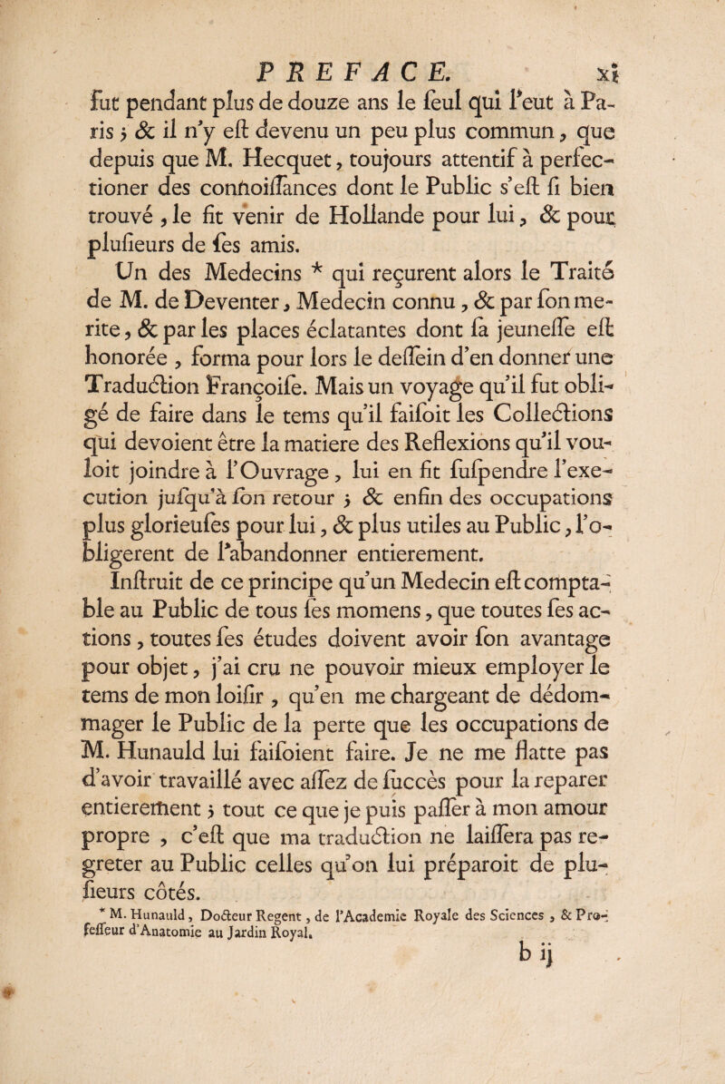 fut pendant plus de douze ans le leul qui l’eut à Pa¬ ris > & il n’y eft devenu un peu plus commun, que depuis que M. Hecquet, toujours attentif à perlec- tioner des connoiilânces dont le Public s’eft fi bien trouvé , le fit venir de Hollande pour lui, 8c pour plufieurs de les amis. Un des Médecins * qui reçurent alors le Traité de M. de Deventer, Médecin connu, 8c par fon me¬ rite , & par les places éclatantes dont là jeuneiïe eft honorée , forma pour lors le deflein d’en donner une Traduction Françoilè. Mais un voyage qu’il fut obli¬ gé de faire dans le tems qu’il failoit les Collections qui dévoient être la matière des Reflexions qu’il vou¬ loir joindre à l’Ouvrage, lui en fit lùlpendre l’exe¬ cution juiqu’à fon retour > 8c enfin des occupations plus glorieules pour lui, 8c plus utiles au Public, l’o- bligerent de l’abandonner entièrement. Inftruit de ce principe qu’un Médecin eft compta¬ ble au Public de tous les momens, que toutes fes ac¬ tions , toutes fes études doivent avoir fon avantage pour objet, j’ai cru ne pouvoir mieux employer le tems de mon loifir , qu’en me chargeant de dédom¬ mager le Public de la perte que les occupations de M. Hunauld lui faifoient faire. Je ne me flatte pas d’avoir travaillé avec allez de luccès pour la reparer entièrement > tout ce que je puis palier à mon amour propre , c’eft que ma traduction ne laiflèra pas re- greter au Public celles quon lui préparoit de plu¬ fieurs côtés. * M. Hunauld, Doéteur Regent, de l'Academie Royale des Sciences 5 & Pr®-* feffeur d’Anatomie au Jardin Royal» b ij