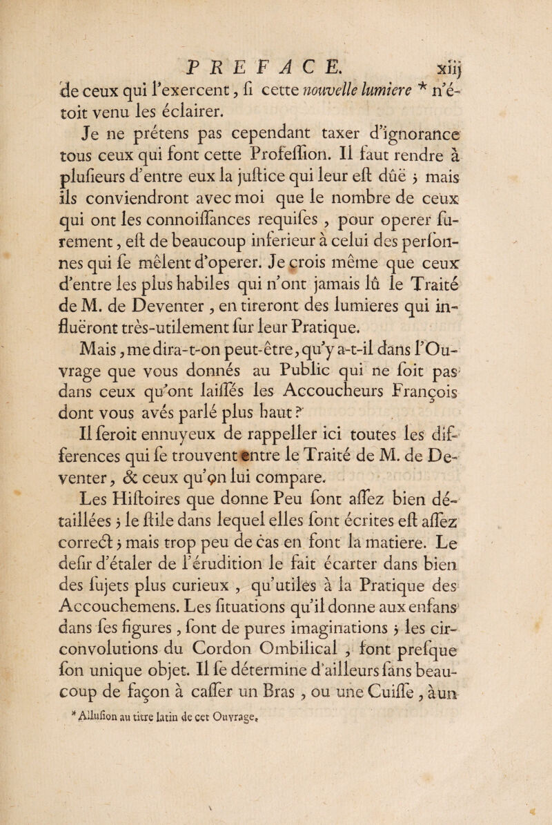 J PREFACE. xiij âe ceux qui l'exercent, fi cette nouvelle lumière * n’é- toit venu les éclairer. Je ne prétens pas cependant taxer d’ignorance tous ceux qui font cette Profeflion. Il faut rendre à plufieurs d’entre eux la juftice qui leur eft dûë > mais ils conviendront avec moi que le nombre de ceux qui ont les connoiflânces requiles , pour operer fu¬ rem ent , eft de beaucoup intérieur à celui des perlbn- nesquife mêlent d’operer. Je crois même que ceux d’entre les plus habiles qui n’ont jamais lu le Traité de M. de Deventer, en tireront des lumières qui in¬ flueront très-utilement fur leur Pratique. Mais, me dira-t-on peut-être, qu’y a-t-il dans l’Ou¬ vrage que vous donnés au Public qui ne toit pas dans ceux qu’ont laiilés les Accoucheurs François dont vous avés parlé plus haut ? Il feroit ennuyeux de rappeller ici toutes les dif¬ férences qui fe trouvent entre le Traité de M. de De¬ venter , êc ceux qu’ç>n lui compare. Les Hiftoires que donne Peu font aflez bien dé¬ taillées } le ftile dans lequel elles font écrites eft allez correét} mais trop peu de cas en font la matière. Le defir d’étaler de l’érudition le fait écarter dans bien des lujets plus curieux , qu’utiles à la Pratique des Accouchemens. Les fituations qu’il donne aux enfans1 dans les figures, font de pures imaginations j les cir¬ convolutions du Cordon Ombilical , font prefque fon unique objet. Il le détermine d’ailleurs lans beau¬ coup de façon à cafter un Bras, ou une Cuifle, à un * Allulîon au titre latin de cet Ouvrage, \