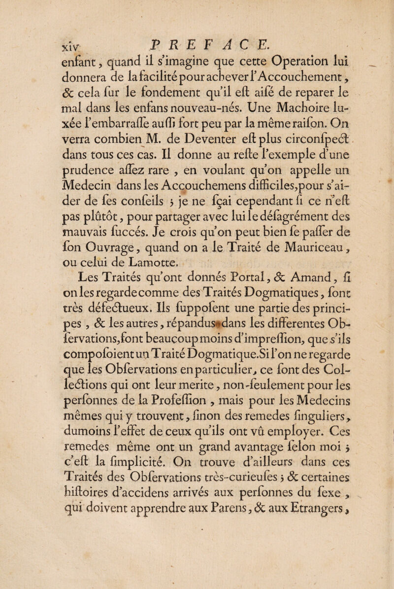 enfant, quand il s’imagine que cette Operation lui donnera de la facilité pour achever l’Accouchement, 8c cela fur le fondement qu’il eft aifé de reparer le mal dans les enfans nouveau-nés. Une Mâchoire lu¬ xée i’embarrafle au (fi fort peu par la mêmeraifon. On verra combien M. de Deventer eft plus circonfpeél dans tous ces cas. Il donne au refte l’exemple d’une prudence affez rare , en voulant qu’on appelle un Médecin dans les Accouchemens difficiles,pour s’ai¬ der de fes confeils 5 je ne Içai cependant fl ce ri’eft pas plutôt, pour partager avec lui le défàgrément des mauvais fuccés. Je crois qu’on peut bien le palier de fon Ouvrage, quand on a le Traité de Mauriceau, ou celui de Lamotte. Les Traités qu’ont donnés Portai, 8c Amand, fi on les regarde comme des Traités Dogmatiques, font très défeétueux. Ils fuppoient une partie des princi¬ pes , 8c les autres, répandus** dans les differentes Ob- fervationsjfbnt beaucoup moins d’impreffion, que s’ils compoloient un Traité Dogmatique.Si l’on ne regarde que les Obfervations en particulier, ce font des Col- leélions qui ont leur merite, non-feulement pour les perfonnes de la Profeftion , mais pour les Médecins mêmes qui y trouvent, finon des remedes finguiiers, dumoins l’effet de ceux qu’ils ont vû employer. Ces remedes même ont un grand avantage lelon moi} c’eft la fimplicité. On trouve d’ailleurs dans ces Traités des Obfervations très-curieufes j 8c certaines hiftoires d’accidens arrivés aux perfonnes du fexe , qui doivent apprendre aux Parens, 8c aux Etrangers,