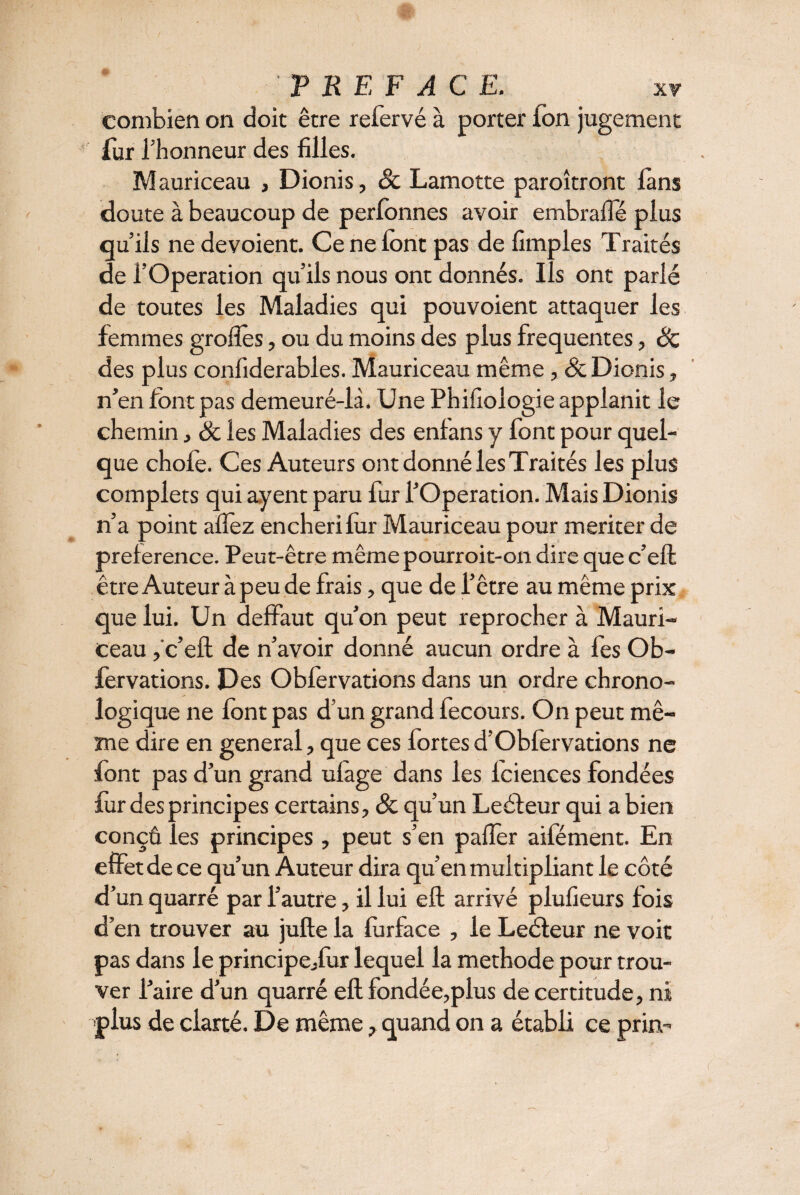 combien on doit être refervé à porter Ion jugement fur l’honneur des filles. Mauriceau , Dionis , Sc Lamotte paroîtront làns doute à beaucoup de perfonnes avoir embrafle plus qu’ils ne dévoient. Ce ne font pas de fimples Traités de l’Operation qu’ils nous ont donnés. Ils ont parlé de toutes les Maladies qui pouvoient attaquer les femmes grofles, ou du moins des plus frequentes, Sc des plus confiderables. Mauriceau même , Sc Dionis, n’en font pas demeuré-là. Une Phifiologie applanit le chemin, Sc les Maladies des enfans y font pour quel¬ que chofe. Ces Auteurs ont donné les Traités les plus complets qui ayent paru fur l’Operation. Mais Dionis n’a point allez enchéri for Mauriceau pour meriter de preference. Peut-être même pourroit-on dire que c’eft être Auteur à peu de frais, que de l’être au même prix que lui. Un deffaut qu’on peut reprocher à Mauri¬ ceau ,'c’eft de n’avoir donné aucun ordre à fes Ob¬ servations. Des Obforvations dans un ordre chrono¬ logique ne font pas d’un grand fecours. On peut mê¬ me dire en general, que ces fortes d’Obfervations ne font pas d’un grand ulage dans les lciences fondées for des principes certains, & qu’un Leéfeur qui a bien conçû les principes, peut s’en palier aifément. En effet de ce qu’un Auteur dira qu’en multipliant le côté d’un quarré par l’autre, il lui eft arrivé plufieurs fois d’en trouver au jufte la forface , le Leéteur ne voit pas dans le principe,for lequel la methode pour trou¬ ver l’aire d’un quarré eft fondée,plus de certitude, ni -plus de clarté. De même, quand on a établi ce prin-