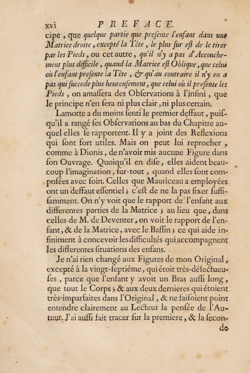 cipe , que quelque partie que prefente ienfant dam une- Matrice droite, excepté la Tête , le plus fur efi de le tirer par les Pieds, ou cet autre, quil ri y a pas d’Accouche¬ ment plus difficile, .quand la Matrice efi Oblique, que .celui ou ienfant prefente la Tête , & qu’au contraire il n’y en a pas qui fuccedeplus heureufement, que celui ou il prefente les Pieds , on amaûera des Obforvations à l’infini, que le principe n’en fera ni plus clair -ni plus certain. Lamotte a du moins fenti le premier deffaut, puif~ qu’il a rangé fes Oblerv-atipns.au bas du Chapitre au¬ quel elles le rapportent. Il y a joint des Réflexions qui font fort utiles. Mais on peut lui reprocher , comme à Dionis, de n’avoir mis aucune Figure dans fon Ouvrage. Quoiqu’il en dife, elles aident beau¬ coup l’imagination, for-tout, quand elles font eom- pofées avec foin. Celles que Mauriceau a employées ont un deflàut eflentiel.? c’eft de ne la pas fixer foffi- famment. On riy voit que le rapport de l’enfant aux differentes parties de la Matrice $ au lieu que, dans celles de M. de Deventer, on voit le rapport de l’en¬ fant, & de la Matrice, avec le Baffin j ce qui aide in¬ finiment à concevoir les difficultés qui accompagnent les differentes fituations des enfans. Je n’ai rien changé aux Figures de mon Original, excepté à la vingt-leptiéme, qui était très-défeéfueu- fes, parce que l’enfant y avoir un Bras aufli long, que tout le Corps 5 & aux deux dernieres qui étoient très-imparfaites dans l’Original, 6c ne faifoient point entendre clairement au Leéteur la penfée de l’Au¬ teur. J’ai auffi fait tracer fur la première, & la fécon¬ de.