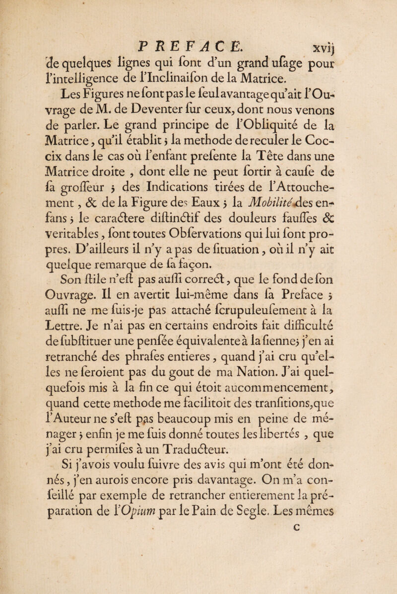 PREFACE. xvij de quelques lignes qui font d’un grand ufage pour l’intelligence de l’Inclinailon de la Matrice. Les Figures nefontpasle leul avantage qu’ait l’Ou¬ vrage de M. de Deventer lur ceux, dont nous venons de parier. Le grand principe de l’Obliquité de la Matrice, qu’il établit j la methode de reculer le Coc- cix dans le cas où l’enlant prefente la Tête dans une Matrice droite , dont elle ne peut lortir à caufe de la grofïeur j des Indications tirées de l’Attouche¬ ment , & de la Figure des Eaux j la Mobilité des en- fans 5 le caractère diftinctif des douleurs faufles & véritables, font toutes Oblèrvations qui lui font pro¬ pres. D’ailleurs il n’y a pas de fituation, où il n’y ait quelque remarque de la façon. Son flile n’eft pas auffi correct, que le fond de Ion Ouvrage. Il en avertit lui-même dans la Préfacé j auffi ne me fuis-je pas attaché lcrupuleufement à la Lettre. Je n’ai pas en certains endroits fait difficulté de fubftituer une penfée équivalente à la tienne j j’en ai retranché des phrafes entières, quand j’ai cru qu’el¬ les ne leroient pas du goût de ma Nation. J’ai quel¬ quefois mis à la fin ce qui étoit aucommencement, quand cette methode me iaciiitoit des tranfitions,que l’Auteur ne s’eft p^s beaucoup mis en peine de mé¬ nager j enfin je me luis donné toutes les libertés , que j’ai cru permifes à un Traducteur. Si j’avois voulu luivre des avis qui m’ont été don¬ nés , j’en aurois encore pris davantage. On m’a con- feillé par exemple de retrancher entièrement la pré¬ paration de i’Opium par le Pain de Segle. Les mêmes c