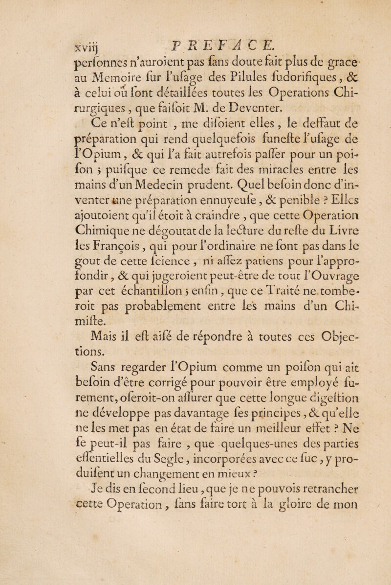 xv-iij P R E F A C E. perfonnes n’auroient pas (ans doute fait plus de grâce au Mémoire fur i’ulage des Pilules fudorifiques, Sc à celui ou lont détaillées toutes les Operations Chi- rurgiques, que faifoit M. de Deventer. Ce n’elf point , me diloient elles, le deffaut de préparation qui rend quelquefois funefte l’ufage de l’Opium, & qui l’a fait autrefois palier pour un poi- Ion 5 puifque ce remede fait des miracles entre les mains d’un Médecin prudent. Quel befoin donc d’in¬ venter une préparation ennuyeule, & pénible ? Elles ajouraient qu’il étoit à craindre , que cette Operation Chimique ne dégoûtât de la leélure du relie du Livre les François , qui pour l’ordinaire ne font pas dans le goût de cette lcience , ni a (lez patiens pour l’appro¬ fondir , & qui jugeraient peut-être de tout l’Ouvrage par cet échantillon 5 enfin, que ce Traité ne tombe¬ rait pas probablement entre les mains d’un Chi- mifte. Mais il eft aifé de répondre à toutes ces Objec¬ tions. Sans regarder l’Opium comme un poifon qui ait befoin d’être corrigé pour pouvoir être employé lu- rement, oleroit-on allurer que cette longue digeltion ne développe pas davantage les principes , & qu’elle ne les met pas en état de faire un meilleur effet ? Ne fe peut-il pas faire , que quelques-unes des parties efientielles du Segle, incorporées avec ce lue, y pro- duilent un changement en mieux ? Je dis en fécond lieu, que je ne pouvois retrancher cette Operation, fans faire tort à la gloire de mon